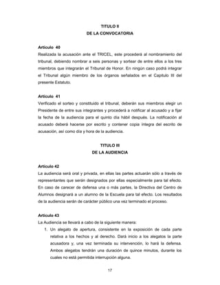 17
TITULO II
DE LA CONVOCATORIA
Artículo 40
Realizada la acusación ante el TRICEL, este procederá al nombramiento del
tribunal, debiendo nombrar a seis personas y sortear de entre ellos a los tres
miembros que integrarán el Tribunal de Honor. En ningún caso podrá integrar
el Tribunal algún miembro de los órganos señalados en el Capitulo III del
presente Estatuto.
Artículo 41
Verificado el sorteo y constituido el tribunal, deberán sus miembros elegir un
Presidente de entre sus integrantes y procederá a notificar al acusado y a fijar
la fecha de la audiencia para el quinto día hábil después. La notificación al
acusado deberá hacerse por escrito y contener copia íntegra del escrito de
acusación, así como día y hora de la audiencia.
TITULO III
DE LA AUDIENCIA
Artículo 42
La audiencia será oral y privada, en ellas las partes actuarán sólo a través de
representantes que serán designados por ellas especialmente para tal efecto.
En caso de carecer de defensa una o más partes, la Directiva del Centro de
Alumnos designará a un alumno de la Escuela para tal efecto. Los resultados
de la audiencia serán de carácter público una vez terminado el proceso.
Artículo 43
La Audiencia se llevará a cabo de la siguiente manera:
1. Un alegato de apertura, consistente en la exposición de cada parte
relativa a los hechos y al derecho. Dará inicio a los alegatos la parte
acusadora y, una vez terminada su intervención, lo hará la defensa.
Ambos alegatos tendrán una duración de quince minutos, durante los
cuales no está permitida interrupción alguna.
 
