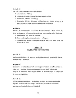 19
Artículo 46
Las sanciones que impondrá el Tribunal serán:
1. Amonestación Pública;
2. Suspensión del cargo hasta por cuarenta y cinco días,
3. Destitución definitiva del cargo; y
4. Destitución definitiva del cargo, e inhabilidad para ejercer cargos de la
elección popular por el tiempo que se estime conveniente.
Artículo 47
En caso de tratarse de las acusaciones de los números 3 o 4 del artículo 38,
junto con las penas del número 1 precedentes, podrán aplicarse las siguientes:
1. Desafiliación del Centro de Alumnos;
2. Suspensión o pérdida de su derecho a sufragio; y
3. Suspensión o pérdida de su derecho a ser electo en algún cargo del
Centro de Alumnos.
CAPITULO V
DE LOS ACTOS ELECCIONARIOS
Artículo 48
La Directiva del Centro de Alumnos se elegirá anualmente por votación directa,
secreta, libre e informada.
Artículo 49
La elección se realizará durante la primera quincena del mes de Noviembre de
cada año, y quienes resulten electos asumirán sus cargos una semana
después de la elección. Será responsabilidad de la Directiva que se cumpla con
la presente disposición.
Artículo 50
Sólo podrán ser candidatos a cargos de la Directiva del Centro de Alumnos,
aquellos alumnos de la escuela que al momento de realizarse la elección,
cumplan con lo establecido en el Artículo 5.
 