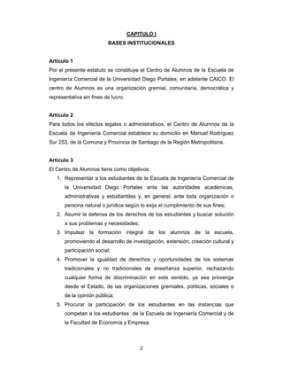 2
CAPITULO I
BASES INSTITUCIONALES
Artículo 1
Por el presente estatuto se constituye el Centro de Alumnos de la Escuela de
Ingeniería Comercial de la Universidad Diego Portales, en adelante CAICO. El
centro de Alumnos es una organización gremial, comunitaria, democrática y
representativa sin fines de lucro.
Artículo 2
Para todos los efectos legales o administrativos, el Centro de Alumnos de la
Escuela de Ingeniería Comercial establece su domicilio en Manuel Rodríguez
Sur 253, de la Comuna y Provincia de Santiago de la Región Metropolitana.
Artículo 3
El Centro de Alumnos tiene como objetivos:
1. Representar a los estudiantes de la Escuela de Ingeniería Comercial de
la Universidad Diego Portales ante las autoridades académicas,
administrativas y estudiantiles y, en general, ante toda organización o
persona natural o jurídica según lo exija el cumplimiento de sus fines;
2. Asumir la defensa de los derechos de los estudiantes y buscar solución
a sus problemas y necesidades;
3. Impulsar la formación integral de los alumnos de la escuela,
promoviendo el desarrollo de investigación, extensión, creación cultural y
participación social;
4. Promover la igualdad de derechos y oportunidades de los sistemas
tradicionales y no tradicionales de enseñanza superior, rechazando
cualquier forma de discriminación en este sentido, ya sea provenga
desde el Estado, de las organizaciones gremiales, políticas, sociales o
de la opinión pública;
5. Procurar la participación de los estudiantes en las instancias que
competan a los estudiantes de la Escuela de Ingeniería Comercial y de
la Facultad de Economía y Empresa.
 