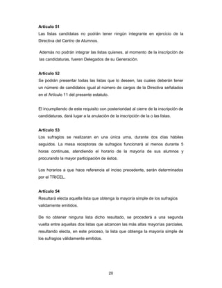 20
Artículo 51
Las listas candidatas no podrán tener ningún integrante en ejercicio de la
Directiva del Centro de Alumnos.
Además no podrán integrar las listas quienes, al momento de la inscripción de
las candidaturas, fueren Delegados de su Generación.
Artículo 52
Se podrán presentar todas las listas que lo deseen, las cuales deberán tener
un número de candidatos igual al número de cargos de la Directiva señalados
en el Artículo 11 del presente estatuto.
El incumpliendo de este requisito con posterioridad al cierre de la inscripción de
candidaturas, dará lugar a la anulación de la inscripción de la o las listas.
Artículo 53
Los sufragios se realizaran en una única urna, durante dos días hábiles
seguidos. La mesa receptoras de sufragios funcionará al menos durante 5
horas continuas, atendiendo el horario de la mayoría de sus alumnos y
procurando la mayor participación de éstos.
Los horarios a que hace referencia el inciso precedente, serán determinados
por el TRICEL.
Artículo 54
Resultará electa aquella lista que obtenga la mayoría simple de los sufragios
validamente emitidos.
De no obtener ninguna lista dicho resultado, se procederá a una segunda
vuelta entre aquellas dos listas que alcancen las más altas mayorías parciales,
resultando electa, en este proceso, la lista que obtenga la mayoría simple de
los sufragios válidamente emitidos.
 
