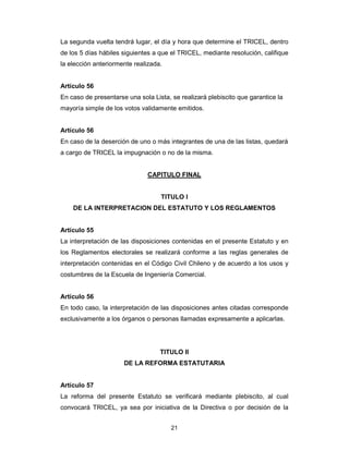 21
La segunda vuelta tendrá lugar, el día y hora que determine el TRICEL, dentro
de los 5 días hábiles siguientes a que el TRICEL, mediante resolución, califique
la elección anteriormente realizada.
Artículo 56
En caso de presentarse una sola Lista, se realizará plebiscito que garantice la
mayoría simple de los votos validamente emitidos.
Artículo 56
En caso de la deserción de uno o más integrantes de una de las listas, quedará
a cargo de TRICEL la impugnación o no de la misma.
CAPITULO FINAL
TITULO I
DE LA INTERPRETACION DEL ESTATUTO Y LOS REGLAMENTOS
Artículo 55
La interpretación de las disposiciones contenidas en el presente Estatuto y en
los Reglamentos electorales se realizará conforme a las reglas generales de
interpretación contenidas en el Código Civil Chileno y de acuerdo a los usos y
costumbres de la Escuela de Ingeniería Comercial.
Artículo 56
En todo caso, la interpretación de las disposiciones antes citadas corresponde
exclusivamente a los órganos o personas llamadas expresamente a aplicarlas.
TITULO II
DE LA REFORMA ESTATUTARIA
Artículo 57
La reforma del presente Estatuto se verificará mediante plebiscito, al cual
convocará TRICEL, ya sea por iniciativa de la Directiva o por decisión de la
 
