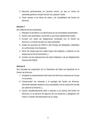 4
3. Reunirse pacíficamente sin permiso previo, ya sea en forma de
asamblea general o simple reunión de cualquier índole;
4. Tener acceso a los libros de actas y de contabilidad del Centro de
Alumnos.
Artículo 7
Son deberes de los estudiantes
1. Respetar el pluralismo y la democracia en las actividades estudiantiles;
2. Asistir a las asambleas y reuniones a que fuera debidamente citado;
3. Cumplir con todas las obligaciones contraídas con el Centro de
Alumnos, o a través de éste con otras entidades;
4. Acatar los acuerdos de CAICO y del Consejo de Delegados, adoptados
en conformidad a los Estatutos;
5. Servir de cargos para los cuales hayan sido elegidos y colaborar en las
tareas que se les encomienden; y
6. Cumplir con las disposiciones de estos Estatutos y de los Reglamentos
internos del CAICO.
Artículo 8
Son causales de suspensión de un Estudiante de todos sus derechos en el
Centro de Alumnos:
1. Arrogarse la representación del Centro de Alumnos o derechos en el que
no se posea;
2. Comprometer los intereses y el prestigio del Centro de Alumnos,
afirmando falsedad respecto a sus actividades o de la conducción de ella
por parte de la directiva; y
3. Causar injustificadamente daño o perjuicio a los bienes del Centro de
Alumnos o a la persona de algunos de sus directivos o delegados con
motivo u ocasión del desempeño de su cargo.
 