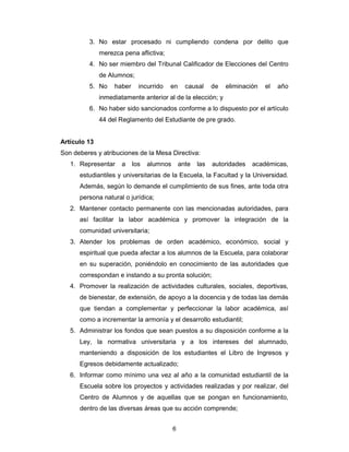 6
3. No estar procesado ni cumpliendo condena por delito que
merezca pena aflictiva;
4. No ser miembro del Tribunal Calificador de Elecciones del Centro
de Alumnos;
5. No haber incurrido en causal de eliminación el año
inmediatamente anterior al de la elección; y
6. No haber sido sancionados conforme a lo dispuesto por el artículo
44 del Reglamento del Estudiante de pre grado.
Artículo 13
Son deberes y atribuciones de la Mesa Directiva:
1. Representar a los alumnos ante las autoridades académicas,
estudiantiles y universitarias de la Escuela, la Facultad y la Universidad.
Además, según lo demande el cumplimiento de sus fines, ante toda otra
persona natural o jurídica;
2. Mantener contacto permanente con las mencionadas autoridades, para
así facilitar la labor académica y promover la integración de la
comunidad universitaria;
3. Atender los problemas de orden académico, económico, social y
espiritual que pueda afectar a los alumnos de la Escuela, para colaborar
en su superación, poniéndolo en conocimiento de las autoridades que
correspondan e instando a su pronta solución;
4. Promover la realización de actividades culturales, sociales, deportivas,
de bienestar, de extensión, de apoyo a la docencia y de todas las demás
que tiendan a complementar y perfeccionar la labor académica, así
como a incrementar la armonía y el desarrollo estudiantil;
5. Administrar los fondos que sean puestos a su disposición conforme a la
Ley, la normativa universitaria y a los intereses del alumnado,
manteniendo a disposición de los estudiantes el Libro de Ingresos y
Egresos debidamente actualizado;
6. Informar como mínimo una vez al año a la comunidad estudiantil de la
Escuela sobre los proyectos y actividades realizadas y por realizar, del
Centro de Alumnos y de aquellas que se pongan en funcionamiento,
dentro de las diversas áreas que su acción comprende;
 