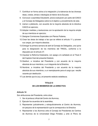 7
7. Contribuir en forma activa a la integración y la tolerancia de las diversas
ideas, credos, etnias e ideologías al interior de la Escuela;
8. Convocar a asamblea Estudiantil, previa evaluación por parte del CAICO
y el Consejo de Delegados sobre la el objetivo y procedimiento de esta.
9. Llamar a plebiscito, con acuerdo de la mayoría absoluta de la directiva
CAICO en ejercicio;
10.Adoptar medidas y resoluciones con la aprobación de la mayoría simple
de sus miembros en ejercicio;
11.Designar Comisiones Especiales con Plenos Poderes;
12.Crear las áreas de trabajo a las que se refiere el artículo 11 y proveer
sus cargos, por mayoría absoluta.
13.Entregar la primera semana de abril al Consejo de Delegados, una quina
para la designación de los miembros del TRICEL, conforme a lo
dispuesto por el artículo 37.
14.Impulsar la Reforma Estatutaria, con apego a lo señalado en el Titulo II
del Capitulo final del presente Estatuto;
15.Destituir, a iniciativa del Presidente y con acuerdo de la mayoría
absoluta de sus miembros, a un integrante de la Directiva.
16.Nombrar, a iniciativa del Presidente y con acuerdo de la mayoría
absoluta de sus miembros, a un reemplazante para el cargo que resulte
vacante por destitución.
17.Las demás que la Ley y el presente estatuto establezca.
TITULO II
DE LOS MIEMBROS DE LA DIRECTIVA
Artículo 14
Son atribuciones del Presidente, entre otras:
1. Ser el portavoz oficial del Centro de Alumnos;
2. Ejecutar los acuerdos de la asamblea;
3. Representar judicialmente y extrajudicialmente al Centro de Alumnos,
sin perjuicio de la representación que le corresponda a la Directiva
4. Representar a los Alumnos ante el Consejo de Presidentes de Centros
de Alumnos de la Universidad Diego Portales y ante el Pleno de
 