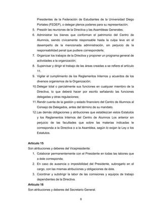 8
Presidentes de la Federación de Estudiantes de la Universidad Diego
Portales (FEDEP), o delegar plenos poderes para su representación;
5. Presidir las reuniones de la Directiva y las Asambleas Generales;
6. Administrar los bienes que conforman el patrimonio del Centro de
Alumnos, siendo cívicamente responsable hasta la culpa leve en el
desempeño de la mencionada administración, sin perjuicio de la
responsabilidad penal que pudiere corresponderle;
7. Organizar los trabajos de la Directiva y proponer un programa general de
actividades a la organización;
8. Supervisar y dirigir el trabajo de las áreas creadas a se refiere el artículo
11.
9. Vigilar el cumplimiento de los Reglamentos Internos y acuerdos de los
diversos organismos de la Organización;
10.Delegar total o parcialmente sus funciones en cualquier miembro de la
Directiva, lo que deberá hacer por escrito señalando las funciones
delegadas y otras regulaciones;
11.Rendir cuenta de la gestión y estado financiero del Centro de Alumnos al
Consejo de Delegados, antes del término de su mandato.
12.Las demás obligaciones y atribuciones que establezcan estos Estatutos
y los Reglamentos Internos del Centro de Alumnos Los anterior sin
perjuicio de las facultades que sobre las materias indicadas le
corresponda a la Directiva o a la Asamblea, según lo exijan la Ley o los
Estatutos.
Artículo 15
Son atribuciones y deberes del Vicepresidente:
1. Colaborar permanentemente con el Presidente en todas las labores que
a éste corresponda;
2. En caso de ausencia o imposibilidad del Presidente, subrogarlo en el
cargo, con las mismas atribuciones y obligaciones de éste.
3. Coordinar y subdirigir la labor de las comisiones y equipos de trabajo
dependientes de la Directiva.
Artículo 16
Son atribuciones y deberes del Secretario General.
 