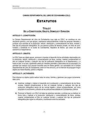 ESTATUTOS
CAMARA DEPARTAMENTAL DEL LIBRO DE COCHABAMBA (CDLC)
- 1 -
CAMARA DEPARTAMENTAL DEL LIBRO DE COCHABAMBA (CDLC)
ESTATUTOS
TÍTULO I
DE LA CONSTITUCIÓN, OBJETO, DOMICILIO Y DURACIÓN
ARTÍCULO 1º.- (CONSTITUCIÓN)
La Cámara Departamental del Libro de Cochabamba cuya sigla es CDLC, se constituye en una
asociación gremial y civil que agrupa y representa institucionalmente a todas las personas naturales y
jurídicas cuya actividad es la producción, edición, distribución y comercialización de libros, revistas y
todo tipo de producción bibliográfica. Es una persona jurídica de derecho privado, sin fines de lucro,
fundada y constituida en la ciudad de Cochabamba, República de Bolivia, que actúa con plena
autonomía e independencia.
ARTÍCULO 2º.- (OBJETO)
La CDLC tiene por objeto apoyar, promover e impulsar el desarrollo de las actividades relacionadas con
la producción, edición, distribución y comercialización de libros, revistas, material complementario al
libro en cualquier formato y cualquier otro tipo de publicación bibliográfica en el Departamento y, si
fuese el caso, en el país. Igualmente velará por intereses gremiales y particulares de sus asociados y la
actividad que realizan cuya solución favorable será de interés general. Las actividades de la Cámara
Departamental del Libro de Cochabamba, serán sin fines de lucro y sin la intención de propugnar ningún
objetivo de índole filosófico, político o religioso.
ARTÍCULO 3º.- (ACTIVIDADES)
Para alcanzar su objetivo podrá realizar todos los actos, trámites y gestiones que juzgue conveniente,
tales como:
a) Incentivar, proteger y mejorar el desarrollo de la producción y comercialización de los libros,
revistas, material complementario al libro en cualquier formato y cualquier otro tipo de
producción bibliográfica dentro de las normas legales y éticas correspondientes, así como
propulsar el conocimiento y difusión de las publicaciones editadas en Cochabamba y Bolivia.
b) Promover la filiación a la CDLC de todas las personas naturales y jurídicas que se dedican en
forma lícita y habitual a la producción, distribución y comercialización de libros, revistas,
material complementario al libro en cualquier formato y cualquier otro tipo de publicación
bibliográfica para lograr la unificación y coordinación entre los asociados.
 