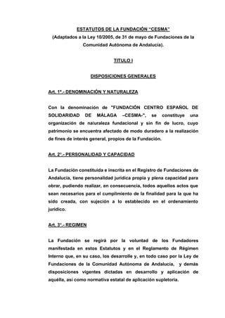 ESTATUTOS DE LA FUNDACIÓN “CESMA”
(Adaptados a la Ley 10/2005, de 31 de mayo de Fundaciones de la
Comunidad Autónoma de Andalucía).
TITULO I
DISPOSICIONES GENERALES
Art. 1º.- DENOMINACIÓN Y NATURALEZA
Con la denominación de "FUNDACIÓN CENTRO ESPAÑOL DE
SOLIDARIDAD DE MÁLAGA –CESMA-", se constituye una
organización de naturaleza fundacional y sin fin de lucro, cuyo
patrimonio se encuentra afectado de modo duradero a la realización
de fines de interés general, propios de la Fundación.
Art. 2º.- PERSONALIDAD Y CAPACIDAD
La Fundación constituida e inscrita en el Registro de Fundaciones de
Andalucía, tiene personalidad jurídica propia y plena capacidad para
obrar, pudiendo realizar, en consecuencia, todos aquellos actos que
sean necesarios para el cumplimiento de la finalidad para la que ha
sido creada, con sujeción a lo establecido en el ordenamiento
jurídico.
Art. 3º.- REGIMEN
La Fundación se regirá por la voluntad de los Fundadores
manifestada en estos Estatutos y en el Reglamento de Régimen
Interno que, en su caso, los desarrolle y, en todo caso por la Ley de
Fundaciones de la Comunidad Autónoma de Andalucía, y demás
disposiciones vigentes dictadas en desarrollo y aplicación de
aquélla, así como normativa estatal de aplicación supletoria.
 