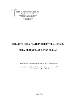 ESTATUTO DE LA FRATERNIDAD INTERNACIONAL

     DE LA ORDEN FRANCISCANA SEGLAR




      Aprobado por el Capítulo general el 18 de noviembre de 2002.

     Actualizado por el Capítulo General el 17 de noviembre de 2008,
                     en sus artículos 1, 5, 13, 20 y 22




                              Roma, 2008
 