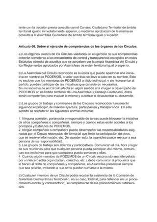 lante con la decisión previa consulta con el Consejo Ciudadano Territorial de ámbito
territorial igual o inmediatamente superior, o mediante aprobación de la misma en
consulta a la Asamblea Ciudadana de ámbito territorial igual o superior.
Artículo 60. Sobre el ejercicio de competencias de los órganos de los Círculos.
a) Los órganos electos de los Círculos validados en el ejercicio de sus competencias
deberán someterse a los mecanismos de control y transparencia recogidos en estos
Estatutos además de aquellos que se aprueben por la propia Asamblea del Círculo y
los Reglamentos aprobados por Asambleas de orden territorial igual o superior.
b) La Asamblea del Círculo reconocido es la única que puede apadrinar una inicia-
tiva en nombre de PODEMOS, o vetar que ésta se lleve a cabo en su nombre. Esto
no excluye que los miembros de PODEMOS a título individual, y sin representar al
partido, puedan participar de las iniciativas que consideren necesarias.
Si una iniciativa de un Círculo afecta en algún sentido a la imagen o desempeño de
PODEMOS en el ámbito territorial de una Asamblea y Consejo Ciudadano, éstos
serán competentes para evaluar la misma y autorizar o desautorizar su desarrollo.
c) Los grupos de trabajo y comisiones de los Círculos reconocidos funcionarán
siguiendo el principio de máxima apertura, participación y transparencia. En este
sentido se respetarán las siguientes normas mínimas:
1. Ninguna comisión, portavocía o responsable de tareas puede bloquear la iniciativa
de otros compañeros o compañeras, siempre y cuando estas estén acordes a los
principios y Estatutos de PODEMOS.
2. Ningún compañero o compañera puede desempeñar las responsabilidades asig-
nadas por el Círculo reconocido de forma tal que limite la participación de otros,
que se reserve información, etc. De suceder esto, la asamblea puede revocar a esa
persona de su responsabilidad.
3. Los grupos de trabajo son abiertos y participativos. Comunican el día, hora y lugar
de sus reuniones para que cualquier persona pueda participar. Así mismo, comuni-
can sus iniciativas para que cualquiera pueda sumarse a ellas.
4. Cuando algún miembro de PODEMOS de un Círculo reconocido sea interpelado
por un tercero (otra organización, colectivo, etc.), debe comunicar la propuesta que
le hacen al resto de compañeros y compañeras, en Asamblea presencial siempre
que sea posible, invitando a que otros puedan sumarse a la misma.
d) Cualquier miembro de un Círculo podrá recabar la asistencia de la Comisión de
Garantías Democráticas Territorial o, en su caso, Estatal, para defender en un proce-
dimiento escrito (y contradictorio), el cumplimiento de los procedimientos estableci-
dos.
 