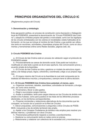 PRINCIPIOS ORGANIZATIVOS DEL CÍRCULO IC
(Reglamentos propios del Círculo)
1- Denominación y simbología
Esta agrupación política, en proceso de constitución como Asociación o Delegación
local de PODEMOS, presentará la denominación de “Círculo PODEMOS Isla Cristi-
na” y adopta los símbolos propios del partido a nivel estatal, como son los logotipos
de los círculos entrelazados con los colores en tonalidades violeta habituales de la
formación, en los que se incluye el nombre de Isla Cristina y que podrán ser utiliza-
dos tanto en reuniones, actividades y Asambleas propias del Círculo, como en docu-
mentos y herramientas online como Redes Sociales, páginas web, etc.
2- Circulo PODEMOS Isla Cristina
a.- El Círculo de Isla Cristina está en proceso de validación según el protocolo de
PODEMOS estatal.
b.- Provisionalmente se carece de domicilio social. Este podrá ser incluído o
modificado en este texto cuando se de el caso oportuno, tras comunicación previa y
acuerdo simple de la Asamblea.
c.- El Círculo de Isla Cristina se dota y gestiona un modelo de estructura organi-
zativa y de trabajo propia, lógica, coherente y coordinada y elige a sus propios órga-
nos.
d.- El órgano máximo del Círculo es la Asamblea la cual está compuesta por la
totalidad de Miembros inscritos y simpatizantes y siempre tiene la última decisión.
2.1.- El Círculo PODEMOS Isla Cristina tiene potestad, al menos, para:
a.- Organizar reuniones, debates, asambleas, actividades de formación y divulga-
ción, así como otros eventos.
b.- Financiarse y llevar a cabo gastos.
c.- Elegir a sus propios cargos internos.
d.- Avalar a candidatos, tanto para cargos internos en los Círculos de ámbito más
amplio si los hubiese, como para puestos en las listas de los diferentes procesos
electorales, en los territorios correspondientes.
e.- Proponer enmiendas y redacciones alternativas de los documentos que les
competan, en función de su posición en la Red de Círculos.
f.- Elevar propuestas, comunicaciones o preguntas a otros Círculos de PODE-
MOS, incluyendo a los de ámbito territorial más amplio.
g.- Apelar a los Consejos Ciudadanos de ámbitos más amplios para resolver pro-
blemas internos, o problemas con otros Círculos.
h.- Posicionarse políticamente respecto a eventos y acontecimientos.
i.- Gestionar su comunicación tanto en redes como en prensa.
j.- Relacionarse y colaborar con colectivos de la sociedad civil y movimientos so-
 