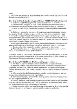 ciales.
k.- Dotarse a sí mismos de reglamentación adicional coherente con los Principios
Organizativos de PODEMOS.
2.2.- En el ámbito electoral municipal, el Círculo PODEMOS Isla Cristina podrá:
a.- Decidir si PODEMOS se presenta o no a las elecciones en el territorio.
b.- Determinar los principios en base a los cuales se configurarán relaciones y
posibles alianzas (pre- y post-electorales) con otras fuerzas políticas y sociales.
c.- Definir la metodología mediante la que se elaborarán los programas electora-
les.
d.- Elaborar y aprobar los borradores de los programas electorales para las elec-
ciones en el ámbito territorial correspondiente, de modo coherente con los progra-
mas vigentes en los ámbitos territoriales de ámbito superior (si los hubiese). Este
trabajo se deberá realizar en colaboración con los Círculos que estén incluidos en el
Círculo en cuestión, según el esquema de la Red de Círculos, así como con aquellos
Círculos sectoriales que sean pertinentes.
e.- Decidir la metodología para conformar las listas electorales con listas abiertas
y paritarias (mediante corrección por cremallera, alternando mujeres y hombres).
f.- Conformar las listas electorales para las elecciones en el territorio.
g.- Actuar de oficio cuando se detecte que el principio de coordinación y coheren-
cia no se cumple en un ámbito territorial inferior.
Los pasos finales de los puntos b, d y f pasarán por una consulta abierta a todas las
personas que residan habitualmente en el ámbito territorial del Círculos, tanto si son
Miembros del Círculo correspondiente como si no lo son.
2.3.- El Círculo PODEMOS Isla Cristina se obliga como mínimo a:
a.- Practicar un ejercicio de transparencia permanente en todos los frentes.
b.- Respetar siempre los criterios de coordinación, coherencia y responsabilidad
(siguiendo las directrices marcadas en los ámbitos más amplios). Esto incluye el
respeto al Compromiso Ético, de los Principios Políticos o de los Principios Organiza-
tivos.
c.- Informar a los demás Círculos de todos aquellos eventos, decisiones o proce-
sos que les puedan afectar de modo significativo.
d.- Contestar en tiempo y forma a todas las propuestas, comunicaciones o pregun-
tas que vengan de otros Círculos.
e.- Crear y mantener Grupos de Apoyo y Formación para garantizar que los Miem-
bros con más dificultades de acceso y uso de las nuevas tecnologías puedan partici-
par en igualdad de condiciones de todos los procesos.
f.- Asegurar que no existen barreras físicas, de comunicación o de otro tipo para la
libre participación en el círculo en cualquiera de los procesos existentes.
 