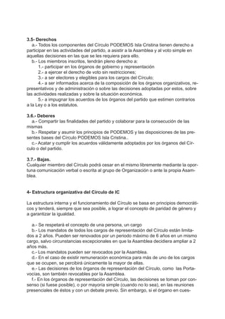 3.5- Derechos
a.- Todos los componentes del Círculo PODEMOS Isla Cristina tienen derecho a
participar en las actividades del partido, a asistir a la Asamblea y al voto simple en
aquellas decisiones en las que se les requiera para ello.
b.- Los miembros inscritos, tendrán pleno derecho a:
1.- participar en los órganos de gobierno y representación
2.- a ejercer el derecho de voto sin restricciones;
3.- a ser electores y elegibles para los cargos del Círculo;
4.- a ser informados acerca de la composición de los órganos organizativos, re-
presentativos y de administración o sobre las decisiones adoptadas por estos, sobre
las actividades realizadas y sobre la situación económica.
5.- a impugnar los acuerdos de los órganos del partido que estimen contrarios
a la Ley o a los estatutos.
3.6.- Deberes
a.- Compartir las finalidades del partido y colaborar para la consecución de las
mismas
b.- Respetar y asumir los principios de PODEMOS y las disposiciones de las pre-
sentes bases del Círculo PODEMOS Isla Cristina..
c.- Acatar y cumplir los acuerdos válidamente adoptados por los órganos del Cír-
culo o del partido.
3.7.- Bajas.
Cualquier miembro del Círculo podrá cesar en el mismo libremente mediante la opor-
tuna comunicación verbal o escrita al grupo de Organización o ante la propia Asam-
blea.
4- Estructura organizativa del Círculo de IC
La estructura interna y el funcionamiento del Círculo se basa en principios democráti-
cos y tenderá, siempre que sea posible, a lograr el concepto de paridad de género y
a garantizar la igualdad.
a.- Se respetará el concepto de una persona, un cargo
b.- Los mandatos de todos los cargos de representación del Círculo están limita-
dos a 2 años. Pueden ser renovados por un periodo máximo de 6 años en un mismo
cargo, salvo circunstancias excepcionales en que la Asamblea decidiera ampliar a 2
años más.
c.- Los mandatos pueden ser revocados por la Asamblea.
d.- En el caso de existir remuneración económica para más de uno de los cargos
que se ocupen, se percibirá únicamente la mayor de ellas.
e.- Las decisiones de los órganos de representación del Círculo, como las Porta-
vocías, son también revocables por la Asamblea.
f.- En los órganos de representación del Círculo, las decisiones se toman por con-
senso (si fuese posible), o por mayoría simple (cuando no lo sea), en las reuniones
presenciales de éstos y con un debate previo. Sin embargo, si el órgano en cues-
 