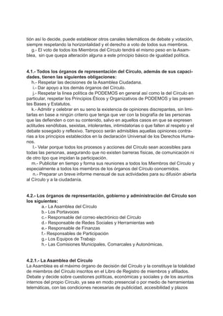 tión así lo decide, puede establecer otros canales telemáticos de debate y votación,
siempre respetando la horizontalidad y el derecho a voto de todos sus miembros.
g.- El voto de todos los Miembros del Círculo tendrá el mismo peso en la Asam-
blea, sin que quepa alteración alguna a este principio básico de igualdad política.
4.1.- Todos los órganos de representación del Círculo, además de sus capaci-
dades, tienen las siguientes obligaciones:
h.- Respetar las decisiones de la Asamblea Ciudadana.
i.- Dar apoyo a los demás órganos del Círculo.
j.- Respetar la línea política de PODEMOS en general así como la del Círculo en
particular, respetar los Principios Éticos y Organizativos de PODEMOS y las presen-
tes Bases y Estatutos.
k.- Admitir y celebrar en su seno la existencia de opiniones discrepantes, sin limi-
tarlas en base a ningún criterio que tenga que ver con la biografía de las personas
que las defienden o con su contenido, salvo en aquellos casos en que se expresen
actitudes xenófobas, sexistas, intolerantes, intimidatorias o que falten al respeto y el
debate sosegado y reflexivo. Tampoco serán admisibles aquellas opiniones contra-
rias a los principios establecidos en la declaración Universal de los Derechos Huma-
nos.
l.- Velar porque todos los procesos y acciones del Círculo sean accesibles para
todas las personas, asegurando que no existen barreras físicas, de comunicación ni
de otro tipo que impidan la participación.
m.- Publicitar en tiempo y forma sus reuniones a todos los Miembros del Círculo y
especialmente a todos los miembros de los órganos del Círculo concernidos.
n.- Preparar un breve informe mensual de sus actividades para su difusión abierta
al Círculo y a la ciudadanía.
4.2.- Los órganos de representación, gobierno y administración del Círculo son
los siguientes:
a.- La Asamblea del Círculo
b.- Los Portavoces
c.- Responsable del correo electrónico del Círculo
d.- Responsable de Redes Sociales y Herramientas web
e.- Responsable de Finanzas
f.- Responsables de Participación
g.- Los Equipos de Trabajo
h.- Las Comisiones Municipales, Comarcales y Autonómicas.
4.2.1.- La Asamblea del Círculo
La Asamblea es el máximo órgano de decisión del Círculo y la constituye la totalidad
de miembros del Círculo inscritos en el Libro de Registro de miembros y afiliados.
Debate y decide sobre cuestiones políticas, económicas y sociales y de los asuntos
internos del propio Círculo, ya sea en modo presencial o por medio de herramientas
telemáticas, con las condiciones necesarias de publicidad, accesibilidad y plazos
 