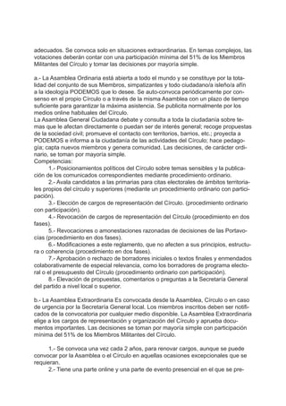 adecuados. Se convoca solo en situaciones extraordinarias. En temas complejos, las
votaciones deberán contar con una participación mínima del 51% de los Miembros
Militantes del Círculo y tomar las decisiones por mayoría simple.
a.- La Asamblea Ordinaria está abierta a todo el mundo y se constituye por la tota-
lidad del conjunto de sus Miembros, simpatizantes y todo ciudadano/a isleño/a afín
a la ideología PODEMOS que lo desee. Se auto-convoca periódicamente por con-
senso en el propio Círculo o a través de la misma Asamblea con un plazo de tiempo
suficiente para garantizar la máxima asistencia. Se publicita normalmente por los
medios online habituales del Círculo.
La Asamblea General Ciudadana debate y consulta a toda la ciudadanía sobre te-
mas que le afectan directamente o puedan ser de interés general; recoge propuestas
de la sociedad civil; promueve el contacto con territorios, barrios, etc.; proyecta a
PODEMOS e informa a la ciudadanía de las actividades del Círculo; hace pedago-
gía; capta nuevos miembros y genera comunidad. Las decisiones, de carácter ordi-
nario, se toman por mayoría simple.
Competencias:
1.- Posicionamientos políticos del Círculo sobre temas sensibles y la publica-
ción de los comunicados correspondientes mediante procedimiento ordinario.
2.- Avala candidatos a las primarias para citas electorales de ámbitos territoria-
les propios del círculo y superiores (mediante un procedimiento ordinario con partici-
pación).
3.- Elección de cargos de representación del Círculo. (procedimiento ordinario
con participación).
4.- Revocación de cargos de representación del Círculo (procedimiento en dos
fases).
5.- Revocaciones o amonestaciones razonadas de decisiones de las Portavo-
cías (procedimiento en dos fases).
6.- Modificaciones a este reglamento, que no afecten a sus principios, estructu-
ra o coherencia (procedimiento en dos fases).
7.- Aprobación o rechazo de borradores iniciales o textos finales y enmendados
colaborativamente de especial relevancia, como los borradores de programa electo-
ral o el presupuesto del Círculo (procedimiento ordinario con participación).
8.- Elevación de propuestas, comentarios o preguntas a la Secretaría General
del partido a nivel local o superior.
b.- La Asamblea Extraordinaria Es convocada desde la Asamblea, Círculo o en caso
de urgencia por la Secretaría General local. Los miembros inscritos deben ser notifi-
cados de la convocatoria por cualquier medio disponible. La Asamblea Extraordinaria
elige a los cargos de representación y organización del Círculo y aprueba docu-
mentos importantes. Las decisiones se toman por mayoría simple con participación
mínima del 51% de los Miembros Militantes del Círculo.
1.- Se convoca una vez cada 2 años, para renovar cargos, aunque se puede
convocar por la Asamblea o el Círculo en aquellas ocasiones excepcionales que se
requieran.
2.- Tiene una parte online y una parte de evento presencial en el que se pre-
 