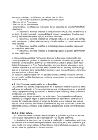sentan propuestas y candidaturas, se debate y se socializa.
3.- Se ocupa de cuestiones constituyentes del Círculo:
- Elección de los Portavoces
- Elección de los Interventores
- Determinación, modificación o ratificación de los Estatutos del Círculo PODEMOS
Isla Cristina.
4.- Determina, modifica o ratifica la línea política de PODEMOS en referencia al
territorio y ámbito municipal, respetando las directrices marcadas en ámbitos supe-
riores y definiendo las que se aplican a ámbitos inferiores.
5.- Determina, modifica o ratifica los principios en base a los cuales se configu-
rarán relaciones y posibles alianzas (pre- y post-electorales) con otras fuerzas políti-
cas y sociales.
6.- Determina, modifica o ratifica la metodología según la cual se elaborarán
los programas electorales.
7.- Determina, modifica o ratifica la metodología según la cual se conformarán
las listas electorales.
c.- Se considera Asamblea Permanente Online a todo debate, deliberación, dis-
cusión y propuestas generados y realizadas en cualquier momento y lugar por los
miembros y simpatizantes dentro de las herramientas virtuales propias del Círculo
de Isla Cristina como el Foro, Redes Sociales, appgree, loomio, whatsapp u otros.
Deberán trasladar sus conclusiones a la Asamblea para su debate y aprobación ya
que por si misma no tiene capacidad de decisión, salvo en aquellos casos concretos
que pueda dictar la Asamblea.
En ocasiones determinadas y en los asuntos que la Asamblea considere pertinen-
tes, se podrán habilitar los sistemas, medios y herramientas oportunas para realizar
votaciones online.
4.2.1 /1.- Forma de participación en la Asamblea
La Asamblea está abierta a la participación en el debate de toda la ciudadanía. Habi-
tualmente se realizarán en forma presencial aunque podrá considerarse, si se da el
caso y bajo previo aviso y aprobación, la asistencia por streaming, videoconferencia
o medios en vivo similares.
Las decisiones a tomar se deciden por votaciones. Estas dependerán del tipo de
Asamblea y se regirán según el apartado número 6 de estas bases para utilizar el
modelo de votaciones a seguir, el tiempo de duración y si se requiere que sea pre-
sencial, online o ambas simultáneas y combinadas. Algunas votaciones pueden ser
totalmente abiertas, limitadas a los asistentes presenciales o solo a miembros regis-
trados.
4.2.1 /2- Orden del día.
a.- La elaboración de la Orden del día compete al grupo de organización, el cual
se encargará habitualmente de su composición y de llevarla a término.
b.- A solicitud de este grupo, se nombrará al moderador o moderadores y al toma-
dor del acta. Si hay miembros especialmente capacitados, se puede considerar que
estos moderen o tomen acta de la Asamblea de manera habitual, aunque por partici-
pación, suele ser preferible un sistema rotativo.
 