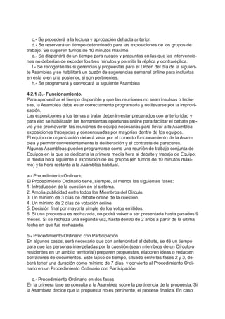 c.- Se procederá a la lectura y aprobación del acta anterior.
d.- Se reservará un tiempo determinado para las exposiciones de los grupos de
trabajo. Se sugieren turnos de 10 minutos máximo.
e.- Se dispondrá de un tiempo para ruegos y preguntas en las que las intervencio-
nes no deberían de exceder los tres minutos y permitir la réplica y contraréplica.
f.- Se recogerán las sugerencias y propuestas para el Orden del día de la siguien-
te Asamblea y se habilitará un buzón de sugerencias semanal online para incluirlas
en esta o en una posterior, si son pertinentes.
h.- Se programará y convocará la siguiente Asamblea
4.2.1 /3.- Funcionamiento.
Para aprovechar el tiempo disponible y que las reuniones no sean insulsas o tedio-
sas, la Asamblea debe estar correctamente programada y no llevarse por la improvi-
sación.
Las exposiciones y los temas a tratar deberán estar preparados con anterioridad y
para ello se habilitarán las herramientas oportunas online para facilitar el debate pre-
vio y se promoverán las reuniones de equipo necesarias para llevar a la Asamblea
exposiciones trabajadas y consensuadas por mayorías dentro de los equipos.
El equipo de organización deberá velar por el correcto funcionamiento de la Asam-
blea y permitir convenientemente la deliberación y el contraste de pareceres.
Algunas Asambleas pueden programarse como una reunión de trabajo conjunta de
Equipos en la que se dedicaría la primera media hora al debate y trabajo de Equipo,
la media hora siguiente a exposición de los grupos (en turnos de 10 minutos máxi-
mo) y la hora restante a la Asamblea habitual.
a.- Procedimiento Ordinario
El Procedimiento Ordinario tiene, siempre, al menos las siguientes fases:
1. Introducción de la cuestión en el sistema.
2. Amplia publicidad entre todos los Miembros del Círculo.
3. Un mínimo de 3 días de debate online de la cuestión.
4. Un mínimo de 2 días de votación online.
5. Decisión final por mayoría simple de los votos emitidos.
6. Si una propuesta es rechazada, no podrá volver a ser presentada hasta pasados 9
meses. Si se rechaza una segunda vez, hasta dentro de 2 años a partir de la última
fecha en que fue rechazada.
b.- Procedimiento Ordinario con Participación
En algunos casos, será necesario que con anterioridad al debate, se dé un tiempo
para que las personas interpeladas por la cuestión (sean miembros de un Círculo o
residentes en un ámbito territorial) preparen propuestas, elaboren ideas o redacten
borradores de documentos. Este lapso de tiempo, situado entre las fases 2 y 3, de-
berá tener una duración como mínimo de 7 días, y convierte al Procedimiento Ordi-
nario en un Procedimiento Ordinario con Participación
c.- Procedimiento Ordinario en dos fases
En la primera fase se consulta a la Asamblea sobre la pertinencia de la propuesta. Si
la Asamblea decide que la propuesta no es pertinente, el proceso finaliza. En caso
 