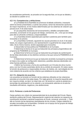 de considerarse pertinente, se procede con la segunda fase, en la que se debate y
se decide la cuestión en sí.
4.2.1 /4.- Competencias y atribuciones.
a/ La finalidad de la Asamblea es promover el debate suficiente y necesario
sobre los temas presentados y cuando sea preciso, tomar las decisiones oportunas
de mayor importancia, en los modos determinados por los sistemas de votación que
prevee el art. 6 de estas bases.
b/ Las pequeñas decisiones de funcionamiento y detalles competenciales
concretos, se tomarán en los grupos de trabajo, comisiones, etc., a los que se otorga
para ello la suficiente confianza y responsabilidad.
c/ La Asamblea tendrá capacidad para aprobar cuestiones pero también para
revocarlas si es preciso.
d/ La Asamblea nombrará, siguiendo los cauces previstos en el art. 6 de estas
bases, los cargos organizativos y de representación e igualmente los cargos electo-
rales. De la misma manera, tendrá capacidad para revocarlos.
e/ Desarrollar la línea política de PODEMOS en el municipio.
f/ Determinar la forma en la que se traducirán los principios programáticos del
programa de PODEMOS al municipio.
g/ Determinar la forma en la que se traducirán los principios de conformación
de las listas electorales en los distintos comicios a los que concurra PODEMOS en el
municipio.
h/ Determinar la forma en la que se traducirán al ámbito municipal los principios
en base a los cuales se configurarán relaciones y posibles alianzas electorales con
otras fuerzas políticas y sociales.
i/ Definir las funciones y forma de coordinación con Círculos de otros munici-
pios y con los Círculos sectoriales dentro de su ámbito de actuación. En estos casos,
la función de portavocía o responsables de área, de medios, etc. será elegida de ma-
nera rotatoria de acuerdo con los criterios que establezca la propia Asamblea.
4.2.1 /5.- Adopción de acuerdos.
Los acuerdos se tomarán en función de los sistemas utilizados en las votaciones
previstos en el punto 6 de estas bases. Por regla general, la mayoría requerida será
por mayoría simple, es decir, la mitad más uno. Se tendrá en cuenta la asistencia y
porcentaje de participación en la votación y se computarán además en el acta los
resultados afirmativos, negativos y las abstenciones.
4.2.2.- Portavoz o Junta de Portavoces
Cargo paritario con criterio de representatividad de la pluralidad del Círculo: Repre-
sentación pública del Círculo. Representación orgánica del colectivo en espacios de
coordinación territorial o sectorial (superiores al círculo: comarcal, provincial...). Todo
ello en función de las decisiones asamblearias de los círculos. Cargos rotatorios bi-
anuales revocables por la Asamblea. Contarán con el apoyo de los grupos de trabajo
para elaborar el argumentario, etc.
 