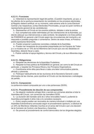4.2.2 /1.- Funciones
a.- Ostentará la representación legal del partido. (Cuestión importante, ya que, a
los efectos de la oportuna presentación de candidatos en los procesos electorales,
el Registro deberá certificar, en su momento, este extremo ante la Junta Electoral
Central y las respectivas Juntas Electorales Provinciales, ya que es quien nombra al
representante general de las candidaturas)
b.- Representan al Círculo en los eventos públicos, debates o ante la prensa.
c.- Sus competencias están delimitadas por las orientaciones de la Asamblea, pu-
diendo adecuar sus intervenciones a cada contexto. Se adaptarán a la línea política
de PODEMOS en general o del Círculo según las circunstancias del momento y en
respuesta a posibles preguntas o comentarios. Dentro de estas líneas, el Portavoz
podrá expresarse libremente.
d.- Pueden proponer cuestiones concretas a debate de la Asamblea.
e.- Pueden ser receptores de propuestas presentadas por los Equipos de Traba-
jo o a iniciativa de un 10% de los Miembros del Círculo que una vez debatidas en
Asamblea, deberán llevar a cabo.
f.- Podrán solicitar el apoyo logístico y técnico del Círculo y de sus diferentes órga-
nos.
4.2.2 /2.- Obligaciones
a.- Respetar las decisiones de la Asamblea Ciudadana.
b.- Respetar la línea política de PODEMOS en general, así como la del Círculo en
particular, y respetar los Principios Éticos y los Principios Organizativos.
c.- Coordinarse entre ellos para llevar a cabo una labor comunicativa potente,
afinada y coherente.
d.- Participar habitualmente de las reuniones de la Secretaría General o estar
informados de las mismas, para coordinar el Círculo con las decisiones o estrategias
de partido.
4.2.2 /3.- Composición
La portavocía estará compuesta por uno o dos portavoces (50/50).
4.2.2 /4.- Procedimiento de elección de sus componentes
a.- Se elegirán mediante sufragio libre y secreto por primarias abiertas a toda la
Asamblea del Círculo, con corrección de cremallera 50/50.
b.- La duración del mandato será de 2 años renovables hasta 6, pudiendo la
Asamblea prorrogarlo 2 años más si lo considera necesario.
c.- Estos cargos pueden ser revocados de manera individual o múltiple por una
Asamblea Extraordinaria convocada según el procedimiento oportuno, a solicitud de
un 25% de Miembros militantes inscritos en el censo del Círculo o por una decisión
de la Comisión de Control o de Derechos y Garantías.
d.- Se preverá el procedimiento de control democrático de los dirigentes elegidos.
 