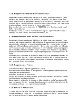 4.2.3.- Responsable del correo electrónico del Círculo
Durante el proceso de validación del Círculo se asigna esta responsabilidad, gene-
ralmente a la persona creadora de la cuenta. La revocación o sustitución de este
cargo deberá decidirse por la Asamblea del Círculo por votación siempre y cuando el
sustituto sea un miembro militante inscrito de reconocida confianza y con experiencia
y capacidad para manejar la cuenta de correo electrónico.
Esta cuenta recibe correo electrónico de PODEMOS, otros Círculos, miembros, afi-
liados y simpatizantes.
Desde esta cuenta se reenvía información a los equipos o personas adecuadas, se
contacta con otros Círculos, se informa a miembros, etc.
4.2.4.- Responsable de Redes Sociales y Herramientas web
Durante el proceso de validación del Círculo se asigna esta responsabilidad, gene-
ralmente a la persona creadora o administradora de las cuentas y con experiencia y
conocimientos suficientes en la administración de perfiles y herramientas web utili-
zadas por el Círculo. Estas suelen, pueden y deben estar compartidas con el Equipo
de Comunicación, así como las contraseñas de administración, las cuales no podrán
ser compartidas o traspasadas bajo ningún concepto como medida de seguridad y
protección de datos confidenciales y aquellos protegidos por la ley de privacidad de
datos.
La revocación o sustitución de este cargo deberá decidirse por la Asamblea del Cír-
culo por votación siempre y cuando el candidato sustituto sea un miembro militante
inscrito de reconocida confianza y con experiencia y capacidad para manejar, contro-
lar y organizar dichas herramientas.
4.2.5.- Responsable de Finanzas
Administración de los ingresos y gastos del Círculo.
Elaboración de un documento de transparencia contable permanentemente actuali-
zado y de libre acceso online.
Búsqueda de fuentes de financiación.
(*Este cargo puede unificarse si se llega a un acuerdo razonado con el responsable
de Finanzas del partido a nivel local.)
La revocación o sustitución de este cargo deberá decidirse por la Asamblea del Cír-
culo por votación siempre y cuando el sustituto sea un miembro militante inscrito de
reconocida confianza y con experiencia demostrada.
4.2.6.- Enlaces de Participación
2 cargos (paritario): Cargos rotatorios bi-anuales. Se encargan de recoger ideas, ini-
ciativas, propuestas, proyectos… y de proponer debates, consultas y deliberaciones
del Círculo a las Redes Sociales y la calle y viceversa.
 