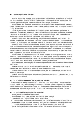 4.2.7.- Los equipos de trabajo
a.- Los Equipos o Grupos de Trabajo tienen competencias específicas otorgadas
por la Asamblea a la cual deberán informar periódicamente de sus actividades, ini-
ciativas, propuestas y de los resultados de los trabajos realizados.
b.- Disponen de un tiempo determinado de exposición en las Asambleas presen-
ciales, de herramientas online y otras que se puedan utilizar para su propia organiza-
ción y actividades.
c.- Se organizan en torno a tres grupos principales permanentes, pudiendo la
Asamblea si lo estima necesario, crear otros nuevos o dividir los existentes. Pueden
crearse si se estima oportuno, Grupos de Trabajo temporales para hacer frente a
eventos puntuales, campañas, redacción de programas, etc.
d.- Está compuesto por miembros y simpatizantes voluntarios del Círculo. Los
nuevos integrantes, así como los cambios, deberán comunicarlo al Coordinador del
Grupo, a la Asamblea y ser anotados en el acta. Serán aceptados automáticamente.
e.- Están en contacto permanente en whatsapp de equipo, espacios privados en el
Foro y otras herramientas que consideren oportunas, organizando reuniones perió-
dicas presenciales de trabajo y para consensuar sus exposiciones en la Asamblea,
debiendo estas conformar consensos mayoritarios (mínimo mitad + 1) en sus infor-
mes, propuestas, iniciativas y otras actividades.
f.- La misión y competencia principal de los Grupos de Trabajo es debatir y deci-
dir sobre cuestiones logísticas y del día a día del Círculo, así como de llevar a cabo
las acciones pertinentes para que las decisiones tomadas (tanto a nivel de Grupos,
como a nivel de la Asamblea), se apliquen y se hagan efectivas.
g.- Los Equipos de Trabajo pueden elevar propuestas directamente a la Asamblea
del Círculo.
h.- Pueden solicitar a la Asamblea del Círculo, de modo razonado, que inicie el
proceso de revocación de un miembro de sus Coordinadoras.
i.- Pueden solicitar a la Asamblea del Círculo, de modo razonado, la baja de un
miembro del Grupo.
j.- Pueden darse a sí mismos normas suplementarias de funcionamiento no inclui-
das en este documento.
4.2.7 /1.- Coordinadoras de los Grupos de Trabajo
Cada Equipo de Trabajo nombrará por votación y por mayoría un Coordinador del
Equipo. Es un cargo renovable y rotatorio por periodos que el propio equipo decide.
Estos actuaran en representación de su Grupo y realizarán tareas de mediación e
interlocución entre los órganos del Círculo y del partido y los equipos de Trabajo.
4.2.7 /2.- Equipo de Organización (interior)
a.- Organización general del Círculo
b.- Colaboración y coordinación entre equipos de trabajo
c.- Preparación y organización de las Asambleas.
d.- Dinamiza los debates en las reuniones del Círculo estimulando la participación.
e.- Elaboración de la Orden del Día y recogida de propuestas, temas y consultas.
f.- Organización y presentación de moderadores y tomadores de actas.
g.- Se encarga de la comunicación política, del análisis y discurso político.
 