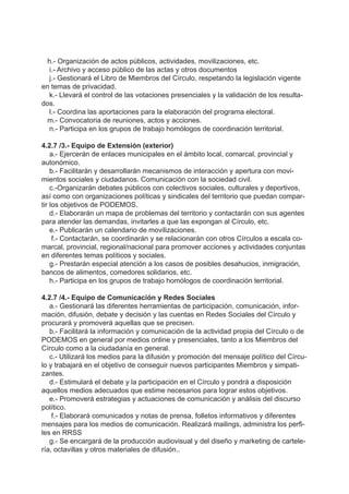 h.- Organización de actos públicos, actividades, movilizaciones, etc.
i.- Archivo y acceso público de las actas y otros documentos
j.- Gestionará el Libro de Miembros del Círculo, respetando la legislación vigente
en temas de privacidad.
k.- Llevará el control de las votaciones presenciales y la validación de los resulta-
dos.
l.- Coordina las aportaciones para la elaboración del programa electoral.
m.- Convocatoria de reuniones, actos y acciones.
n.- Participa en los grupos de trabajo homólogos de coordinación territorial.
4.2.7 /3.- Equipo de Extensión (exterior)
a.- Ejercerán de enlaces municipales en el ámbito local, comarcal, provincial y
autonómico.
b.- Facilitarán y desarrollarán mecanismos de interacción y apertura con movi-
mientos sociales y ciudadanos. Comunicación con la sociedad civil.
c.-Organizarán debates públicos con colectivos sociales, culturales y deportivos,
así como con organizaciones políticas y sindicales del territorio que puedan compar-
tir los objetivos de PODEMOS.
d.- Elaborarán un mapa de problemas del territorio y contactarán con sus agentes
para atender las demandas, invitarles a que las expongan al Círculo, etc.
e.- Publicarán un calendario de movilizaciones.
f.- Contactarán, se coordinarán y se relacionarán con otros Círculos a escala co-
marcal, provincial, regional/nacional para promover acciones y actividades conjuntas
en diferentes temas políticos y sociales.
g.- Prestarán especial atención a los casos de posibles desahucios, inmigración,
bancos de alimentos, comedores solidarios, etc.
h.- Participa en los grupos de trabajo homólogos de coordinación territorial.
4.2.7 /4.- Equipo de Comunicación y Redes Sociales
a.- Gestionará las diferentes herramientas de participación, comunicación, infor-
mación, difusión, debate y decisión y las cuentas en Redes Sociales del Círculo y
procurará y promoverá aquellas que se precisen.
b.- Facilitará la información y comunicación de la actividad propia del Círculo o de
PODEMOS en general por medios online y presenciales, tanto a los Miembros del
Círculo como a la ciudadanía en general.
c.- Utilizará los medios para la difusión y promoción del mensaje político del Círcu-
lo y trabajará en el objetivo de conseguir nuevos participantes Miembros y simpati-
zantes.
d.- Estimulará el debate y la participación en el Círculo y pondrá a disposición
aquellos medios adecuados que estime necesarios para lograr estos objetivos.
e.- Promoverá estrategias y actuaciones de comunicación y análisis del discurso
político.
f.- Elaborará comunicados y notas de prensa, folletos informativos y diferentes
mensajes para los medios de comunicación. Realizará mailings, administra los perfi-
les en RRSS
g.- Se encargará de la producción audiovisual y del diseño y marketing de cartele-
ría, octavillas y otros materiales de difusión..
 
