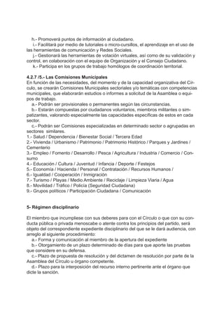 h.- Promoverá puntos de información al ciudadano.
i.- Facilitará por medio de tutoriales o micro-cursillos, el aprendizaje en el uso de
las herramientas de comunicación y Redes Sociales.
j.- Gestionará las herramientas de votación virtuales, así como de su validación y
control, en colaboración con el equipo de Organización y el Consejo Ciudadano.
k.- Participa en los grupos de trabajo homólogos de coordinación territorial.
4.2.7 /5.- Las Comisiones Municipales
En función de las necesidades, del momento y de la capacidad organizativa del Cír-
culo, se crearán Comisiones Municipales sectoriales y/o temáticas con competencias
municipales, que elaborarán estudios o informes a solicitud de la Asamblea o equi-
pos de trabajo.
a.- Podrán ser provisionales o permanentes según las circunstancias.
b.- Estarán compuestas por ciudadanos voluntarios, miembros militantes o sim-
patizantes, valorando especialmente las capacidades específicas de estos en cada
sector.
c.- Podrán ser Comisiones especializadas en determinado sector o agrupadas en
sectores similares.
1.- Salud / Dependencia / Bienestar Social / Tercera Edad
2.- Vivienda / Urbanismo / Patrimonio / Patrimonio Histórico / Parques y Jardines /
Cementerio
3.- Empleo / Fomento / Desarrollo / Pesca / Agricultura / Industria / Comercio / Con-
sumo
4.- Educación / Cultura / Juventud / Infancia / Deporte / Festejos
5.- Economía / Hacienda / Personal / Contratación / Recursos Humanos /
6.- Igualdad / Cooperación / Inmigración
7.- Turismo / Playas / Medio Ambiente / Reciclaje / Limpieza Viaria / Agua
8.- Movilidad / Tráfico / Policía (Seguridad Ciudadana)
9.- Grupos políticos / Participación Ciudadana / Comunicación
5- Régimen disciplinario
El miembro que incumpliese con sus deberes para con el Círculo o que con su con-
ducta pública o privada menoscabe o atente contra los principios del partido, será
objeto del correspondiente expediente disciplinario del que se le dará audiencia, con
arreglo al siguiente procedimiento:
a.- Forma y comunicación al miembro de la apertura del expediente
b.- Otorgamiento de un plazo determinado de días para que aporte las pruebas
que considere en su defensa.
c.- Plazo de propuesta de resolución y del dictamen de resolución por parte de la
Asamblea del Círculo u órgano competente.
d.- Plazo para la interposición del recurso interno pertinente ante el órgano que
dicte la sanción.
 