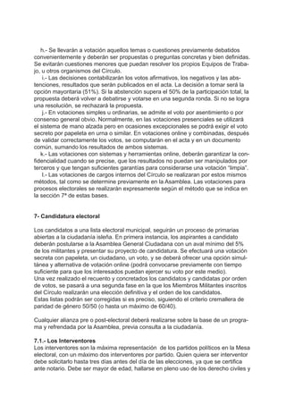 h.- Se llevarán a votación aquellos temas o cuestiones previamente debatidos
convenientemente y deberán ser propuestas o preguntas concretas y bien definidas.
Se evitarán cuestiones menores que puedan resolver los propios Equipos de Traba-
jo, u otros organismos del Círculo.
i.- Las decisiones contabilizarán los votos afirmativos, los negativos y las abs-
tenciones, resultados que serán publicados en el acta. La decisión a tomar será la
opción mayoritaria (51%). Si la abstención supera el 50% de la participación total, la
propuesta deberá volver a debatirse y votarse en una segunda ronda. Si no se logra
una resolución, se rechazará la propuesta.
j.- En votaciones simples u ordinarias, se admite el voto por asentimiento o por
consenso general obvio. Normalmente, en las votaciones presenciales se utilizará
el sistema de mano alzada pero en ocasiones excepcionales se podrá exigir el voto
secreto por papeleta en urna o similar. En votaciones online y combinadas, después
de validar correctamente los votos, se computarán en el acta y en un documento
común, sumando los resultados de ambos sistemas.
k.- Las votaciones con sistemas y herramientas online, deberán garantizar la con-
fidencialidad cuando se precise, que los resultados no puedan ser manipulados por
terceros y que tengan suficientes garantías para considerarse una votación “limpia”.
l.- Las votaciones de cargos internos del Círculo se realizaran por estos mismos
métodos, tal como se determine previamente en la Asamblea. Las votaciones para
procesos electorales se realizarán expresamente según el método que se indica en
la sección 7ª de estas bases.
7- Candidatura electoral
Los candidatos a una lista electoral municipal, seguirán un proceso de primarias
abiertas a la ciudadanía isleña. En primera instancia, los aspirantes a candidato
deberán postularse a la Asamblea General Ciudadana con un aval mínimo del 5%
de los militantes y presentar su proyecto de candidatura. Se efectuará una votación
secreta con papeleta, un ciudadano, un voto, y se deberá ofrecer una opción simul-
tánea y alternativa de votación online (podrá convocarse previamente con tiempo
suficiente para que los interesados puedan ejercer su voto por este medio).
Una vez realizado el recuento y concretados los candidatos y candidatas por orden
de votos, se pasará a una segunda fase en la que los Miembros Militantes inscritos
del Círculo realizarán una elección definitiva y el orden de los candidatos.
Estas listas podrán ser corregidas si es preciso, siguiendo el criterio cremallera de
paridad de género 50/50 (o hasta un máximo de 60/40).
Cualquier alianza pre o post-electoral deberá realizarse sobre la base de un progra-
ma y refrendada por la Asamblea, previa consulta a la ciudadanía.
7.1.- Los Interventores
Los interventores son la máxima representación de los partidos políticos en la Mesa
electoral, con un máximo dos interventores por partido. Quien quiera ser interventor
debe solicitarlo hasta tres días antes del día de las elecciones, ya que se certifica
ante notario. Debe ser mayor de edad, hallarse en pleno uso de los derecho civiles y
 