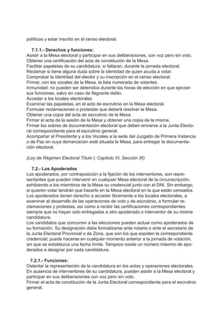 políticos y estar inscrito en el censo electoral.
7.1.1.- Derechos y funciones:
Asistir a la Mesa electoral y participar en sus deliberaciones, con voz pero sin voto.
Obtener una certificación del acta de constitución de la Mesa.
Facilitar papeletas de su candidatura, si faltaran, durante la jornada electoral.
Reclamar si tiene alguna duda sobre la identidad de quien acuda a votar.
Comprobar la identidad del elector y su inscripción en el censo electoral.
Firmar, con los vocales de la Mesa, la lista numerada de votantes.
Inmunidad: no pueden ser detenidos durante las horas de elección en que ejerzan
sus funciones, salvo en caso de flagrante delito.
Acceder a los locales electorales
Examinar las papeletas, en el acto de escrutinio en la Mesa electoral.
Formular reclamaciones o protestas que deberá resolver la Mesa.
Obtener una copia del acta de escrutinio de la Mesa.
Firmar el acta de la sesión de la Mesa y obtener una copia de la misma.
Firmar los sobres de documentación electoral que deben enviarse a la Junta Electo-
ral correspondiente para el escrutinio general.
Acompañar al Presidente y a los Vocales a la sede del Juzgado de Primera Instancia
o de Paz en cuya demarcación esté situada la Mesa, para entregar la documenta-
ción electoral.
(Ley de Régimen Electoral Título I, Capítulo VI, Sección XI)
7.2.- Los Apoderados
Los apoderados, por contraposición a la fijación de los interventores, son repre-
sentantes que pueden intervenir en cualquier Mesa electoral de la circunscripción,
exhibiendo a los miembros de la Mesa su credencial junto con el DNI. Sin embargo,
si quieren votar tendrán que hacerlo en la Mesa electoral en la que están censados.
Los apoderados tienen derecho a acceder libremente a los locales electorales, a
examinar el desarrollo de las operaciones de voto y de escrutinio, a formular re-
clamaciones y protestas, así como a recibir las certificaciones correspondientes
siempre que no hayan sido entregadas a otro apoderado o interventor de su misma
candidatura.
Los candidatos que concurren a las elecciones pueden actuar como apoderados de
su formación. Su designación debe formalizarse ante notario o ante el secretario de
la Junta Electoral Provincial o de Zona, que son los que expiden la correspondiente
credencial; puede hacerse en cualquier momento anterior a la jornada de votación,
sin que se establezca una fecha límite. Tampoco existe un número máximo de apo-
derados a designar por cada candidatura.
7.2.1.- Funciones:
Ostentar la representación de la candidatura en los actos y operaciones electorales.
En ausencia de interventores de su candidatura, pueden asistir a la Mesa electoral y
participar en sus deliberaciones con voz pero sin voto.
Firmar el acta de constitución de la Junta Electoral correspondiente para el escrutinio
general.
 