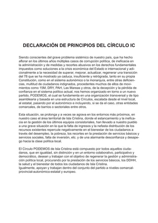 DECLARACIÓN DE PRINCIPIOS DEL CÍRCULO IC
Siendo conscientes del grave problema sistémico de nuestro país, que ha hecho
aflorar en los últimos años múltiples casos de corrupción política, de ineficacia en
la administración y de medidas y recortes abusivos en los derechos fundamentales
impuestos como soluciones a la crisis económica del Estado e internacional y adi-
cionalmente a la necesidad de superar, mejorar, actualizar, regenerar una transición
del 78 que se ha mostrado ya caduca, insuficiente y retrógrada, tanto en su propia
Constitución, como en el sistema autonómico o la monarquía, entre otras deficien-
cias, multitud de ciudadanos indignados, procedentes muchos de ellos de movi-
mientos como 15M, DRY, PAH, Las Mareas y otros, de la decepción y la pérdida de
confianza en el sistema político actual, nos hemos organizado en torno a un nuevo
partido, PODEMOS, el cual se fundamenta en una organización transversal y de tipo
asamblearia y basada en una estructura de Círculos, escalada desde el nivel local,
al estatal, pasando por el autonómico e incluyendo, si se da el caso, otras entidades
comarcales, de barrios o sectoriales entre otros.
Esta situación, se prolonga y a veces se agrava en los entornos más próximos, en
nuestro caso el área territorial de Isla Cristina, donde el estancamiento y la inefica-
cia en la gestión de los últimos equipos consistoriales, han llevado a nuestro pueblo
a una grave situación en la que la falta de ingresos y la nefasta distribución de los
recursos existentes repercute negativamente en el bienestar de los ciudadanos a
través del desempleo, la pobreza, los recortes en la prestación de servicios básicos y
servicios sociales, falta de inversión, etc. y de una alarmante desconfianza y desape-
go hacia la clase política local.
El Círculo PODEMOS de Isla Cristina está compuesto por todos aquellos ciuda-
danos, que en igualdad, sin distinción y en un entorno colaborativo, participativo y
democrático, desean y trabajan con el objetivo de regenerar la gestión y administra-
ción política local, procurando por la prestación de los servicios básicos, los DDHH,
la salud y el bienestar de todos los ciudadanos de Isla Cristina.
Igualmente, apoyan y trabajan dentro del conjunto del partido a niveles comarcal-
provincial-autonómico-estatal y europeo.
 