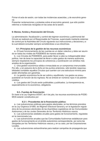 Firmar el acta de sesión, con todas las incidencias acaecidas, y de escrutinio gene-
ral.
Presentar reclamaciones y protestas sobre el escrutinio general, que sólo podrán
referirse a incidencias recogidas en las actas de la sesión.
8- Bienes, fondos y financiación del Círculo.
La administración, fiscalización y control del régimen económico y patrimonial del
Círculo se realizará por el Responsable de Finanzas, supervisado mediante sistemas
de control por la Asamblea del Círculo siguiendo sus instrucciones y decisiones y a
la cual deberá consultar siempre sometiéndose a sus directrices.
8.1.-Principios de la gestión de los recursos económicos
a.- El buen funcionamiento de las cuentas es un deber colectivo y debe ser asumi-
do en todos los niveles de PODEMOS de manera solidaria.
b.- Los Círculos de PODEMOS, para poder llevar a cabo su indispensable labor
política, han de tener la capacidad de llevar a cabo gastos de manera autónoma,
siempre respetando los principios de coherencia y coordinación con ámbitos más
amplios de la organización.
c.- Una gestión económica sólida e inmaculada es un compromiso irrenunciable.
Por ello, y sin perjuicio de lo dicho en los puntos anteriores, sólo tendrán responsa-
bilidades contables aquellos Círculos que cuenten con una estructura mínima para
poder afrontarlas con garantías.
d.- La gestión económica ha de ser sobria y equilibrada. Los gastos se presu-
puestarán en función de los ingresos. No se entrará en números rojos ni se pedirán
créditos.
e.- Los gastos del Círculo serán publicables y publicados. La transparencia es,
especialmente en lo económico, obligatoria.
8.2.- Fuentes de financiación
En base a la Ley Orgánica 8/2007, de 4 de julio, los recursos económicos de PODE-
MOS estarán constituidos por:
8.2.1.- Procedentes de la financiación pública:
a.- Las subvenciones públicas para gastos electorales, en los términos previstos
en la Ley Orgánica 5/1985, de Régimen Electoral General y en la legislación regula-
dora de los procesos electorales de las Asambleas Legislativas de las Comunidades
Autónomas y de las Juntas Generales de los Territorios Históricos vascos.
b.- Las subvenciones estatales anuales para gastos de funcionamiento, reguladas
en la mencionada Ley.
c.- Las subvenciones anuales que las Comunidades Autónomas establezcan para
gastos de funcionamiento en el ámbito autonómico correspondiente, así como las
otorgadas por los Territorios Históricos vascos y, en su caso, por las Corporaciones
Locales.
d.- Las subvenciones extraordinarias para realizar campañas de propaganda que
 