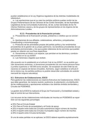 puedan establecerse en la Ley Orgánica reguladora de las distintas modalidades de
referéndum.
e.- Las aportaciones que en su caso los partidos políticos puedan recibir de los
Grupos Parlamentarios de las Cámaras de las Cortes Generales, de las Asambleas
Legislativas de las Comunidades Autónomas, de las Juntas Generales de los Te-
rritorios Históricos vascos y de los grupos de representantes en los órganos de las
Administraciones Locales.
8.2.2.- Procedentes de la financiación privada:
a.- Procedentes de la financiación privada, préstamos o créditos que se concier-
ten..
b.- Aportaciones de sus afiliados, colaboradores, adheridos y simpatizantes.
Crowdfunding o micromecenazgo.
c.- Productos de las actividades propias del partido político y los rendimientos
procedentes de la gestión de su propio patrimonio, los beneficios procedentes de sus
actividades promocionales, y los que puedan obtenerse de los servicios que puedan
prestar en relación con sus fines específicos.
d.- Donaciones en dinero o en especie, que perciban en los términos y condicio-
nes previstos en la Ley 8/2007.
e.- Las herencias o legados que reciban.
(De acuerdo con lo establecido en el artículo 5 de la Ley 8/2007, no se podrán per-
cibir donaciones anónimas, ni donaciones procedentes de una misma persona física
o jurídica superiores a 100.000 euros anuales. Se exceptúan de este límite las do-
naciones en especie de bienes inmuebles. Asimismo, según establece el artículo 6
de la misma Ley, los partidos políticos no podrán desarrollar actividades de carácter
mercantil de ninguna naturaleza).
8.3.- Estructura de Colaboraciones, ESCO
Para gestionar las colaboraciones se creará la Estructura de Colaboraciones, ESCO,
que debe garantizar, de manera neutral y autónoma, la adscripción y la distribución
de las colaboraciones y aportaciones recibidas a los distintos ámbitos territoriales y
Círculos de PODEMOS.
La gestión de la ESCO la realizará el Grupo de Financiación y Contabilidad estatal y
bajo el control de sus Interventores.
Los recursos de las colaboraciones individuales de Inscritos en PODEMOS se repar-
tirán con los siguientes porcentajes:
● 25% Para el Círculo Estatal
● 10% Para el Fondo de accesibilidad y el Fondo de apoyo
● 25% A repartir entre todos los Círculos autonómicos según número de inscritos
● 20% A repartir entre todos los Círculos municipales según número de inscritos
● 20% A repartir entre Círculos territoriales
Si una de estas partidas no se aplicase, la ESCO deberá repartirla equitativamente
 