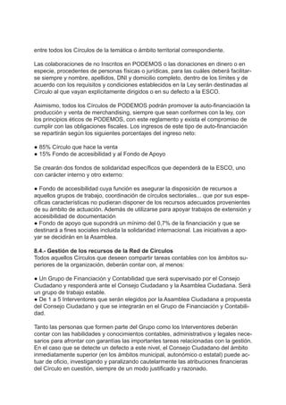 entre todos los Círculos de la temática o ámbito territorial correspondiente.
Las colaboraciones de no Inscritos en PODEMOS o las donaciones en dinero o en
especie, procedentes de personas físicas o jurídicas, para las cuáles deberá facilitar-
se siempre y nombre, apellidos, DNI y domicilio completo, dentro de los límites y de
acuerdo con los requisitos y condiciones establecidos en la Ley serán destinadas al
Círculo al que vayan explícitamente dirigidos o en su defecto a la ESCO.
Asimismo, todos los Círculos de PODEMOS podrán promover la auto-financiación la
producción y venta de merchandising, siempre que sean conformes con la ley, con
los principios éticos de PODEMOS, con este reglamento y exista el compromiso de
cumplir con las obligaciones fiscales. Los ingresos de este tipo de auto-financiación
se repartirán según los siguientes porcentajes del ingreso neto:
● 85% Círculo que hace la venta
● 15% Fondo de accesibilidad y al Fondo de Apoyo
Se crearán dos fondos de solidaridad específicos que dependerá de la ESCO, uno
con carácter interno y otro externo:
● Fondo de accesibilidad cuya función es asegurar la disposición de recursos a
aquellos grupos de trabajo, coordinación de círculos sectoriales... que por sus espe-
cíficas características no pudieran disponer de los recursos adecuados provenientes
de su ámbito de actuación. Además de utilizarse para apoyar trabajos de extensión y
accesibilidad de documentación
● Fondo de apoyo que supondrá un mínimo del 0,7% de la financiación y que se
destinará a fines sociales incluida la solidaridad internacional. Las iniciativas a apo-
yar se decidirán en la Asamblea.
8.4.- Gestión de los recursos de la Red de Círculos
Todos aquellos Círculos que deseen compartir tareas contables con los ámbitos su-
periores de la organización, deberán contar con, al menos:
● Un Grupo de Financiación y Contabilidad que será supervisado por el Consejo
Ciudadano y responderá ante el Consejo Ciudadano y la Asamblea Ciudadana. Será
un grupo de trabajo estable.
● De 1 a 5 Interventores que serán elegidos por la Asamblea Ciudadana a propuesta
del Consejo Ciudadano y que se integrarán en el Grupo de Financiación y Contabili-
dad.
Tanto las personas que formen parte del Grupo como los Interventores deberán
contar con las habilidades y conocimientos contables, administrativos y legales nece-
sarios para afrontar con garantías las importantes tareas relacionadas con la gestión.
En el caso que se detecte un defecto a este nivel, el Consejo Ciudadano del ámbito
inmediatamente superior (en los ámbitos municipal, autonómico o estatal) puede ac-
tuar de oficio, investigando y paralizando cautelarmente las atribuciones financieras
del Círculo en cuestión, siempre de un modo justificado y razonado.
 