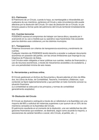 8.5.- Patrimonio
El Patrimonio de un Círculo, cuando lo haya, es inembargable e intransferible por
cualquiera de sus miembros, pertenece al Círculo y esta circunstancia sólo puede
alterarse por la disolución del Círculo. En caso de disolución de un Círculo, su pa-
trimonio pasará a formar parte del patrimonio del Círculo territorial inmediatamente
superior.
8.6.- Cuentas bancarias
PODEMOS expresa el compromiso de trabajar con banca ética y apuesta por ir
avanzando en su uso a medida que su operativa vaya haciéndose más accesible
para los distintos usos cotidianos y en los distintos municipios.
8.7.- Transparencia
Podemos funcionará con criterios de transparencia económica y rendimiento de
cuentas.
Cualquier miembro de PODEMOS tendrá derecho a acceder a cualquier documento
económico en posesión del partido, con las únicas limitaciones que imponga la Ley
Orgánica de Protección de Datos.
Los Círculos están obligados a hacer públicas sus cuentas, medios de financiación y
uso de recursos económicos, a través de mecanismos accesibles a la ciudadanía, y
con una periodicidad mínima de seis meses.
9.- Herramientas y archivos online.
El Círculo gestionará un Archivo de Documentos y llevará además el Libro de Afilia-
dos, los Libros de Actas, de Contabilidad, Tesorería, Inventarios y Balances, cuyo
contenido se fijará reglamentariamente y que permitan en todo momento conocer su
situación financiera.
(La contabilidad se adecuará a los principios y normas de contabilidad
generalmente aceptados)
10- Disolución del Círculo
El Círculo se disolverá o extinguirá a través de un referéndum a la Asamblea con una
mayoría del 66% a solicitud de instancias superiores o por quorum de un 33% de los
miembros censados en la Asamblea del Círculo.
El patrimonio resultante en el momento de la disolución, una vez satisfechas las obli-
gaciones financieras que existieren, se destinará, según como acuerde la mayoría, a
asociaciones de carácter benéfico o social, otro Círculo, al partido, etc…)
 