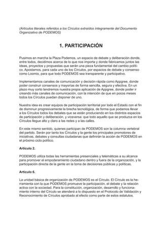(Artículos literales referidos a los Círculos extraídos íntegramente del Documento
Organizativo de PODEMOS)
1. PARTICIPACIÓN
Pusimos en marcha la Plaza Podemos, un espacio de debate y deliberación donde,
entre todos, decidimos acerca de lo que nos importa y donde fabricamos juntos las
ideas, proyectos y propuestas que serán una pieza fundamental del cambio políti-
co. Apostamos, para cada uno de los Círculos, por espacios de debate y consenso
como Loomio, para que todo PODEMOS sea transparente y participativo.
Implementamos canales de comunicación y decisión rápida como Appgree, donde
poder construir consensos y mayorías de forma sencilla, segura y efectiva. En un
plazo muy corto tendremos nuestra propia aplicación de Appgree, donde poder ir
creando más canales de comunicación, con la intención de que en pocos meses
todos los Círculos puedan disponer de uno.
Nuestra idea es crear equipos de participación territorial por todo el Estado con el fin
de disminuir progresivamente la brecha tecnológica, de forma que podamos llevar
a los Círculos todos los debates que se están produciendo en los distintos espacios
de participación y deliberación, y viceversa: que todo aquello que se produzca en los
Círculos llegue alto y claro a las redes y a las calles.
En este mismo sentido, quienes participan de PODEMOS son la columna vertebral
del partido. Serán por tanto los Círculos y la gente los principales promotores de
iniciativas, debates y consultas ciudadanas que definirán la acción de PODEMOS en
el próximo ciclo político.
Artículo 2.
PODEMOS utiliza todas las herramientas presenciales y telemáticas a su alcance
para promover el empoderamiento ciudadano dentro y fuera de la organización, y la
participación directa de la gente en la toma de decisiones públicas y políticas.
Artículo 6.
La unidad básica de organización de PODEMOS es el Círculo. El Círculo es la he-
rramienta con la que PODEMOS promueve la participación, el debate y la relación
activa con la sociedad. Para la constitución, organización, desarrollo y funciona-
miento interno del Círculo se atenderá a lo dispuesto en el Protocolo de Validación y
Reconocimiento de Círculos aprobado al efecto como parte de estos estatutos.
 