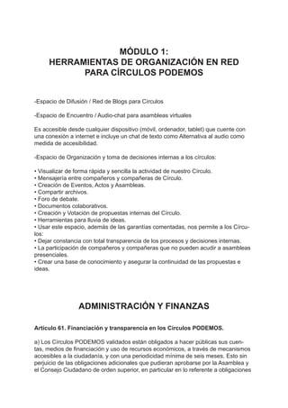 MÓDULO 1:
HERRAMIENTAS DE ORGANIZACIÓN EN RED
PARA CÍRCULOS PODEMOS
-Espacio de Difusión / Red de Blogs para Círculos
-Espacio de Encuentro / Audio-chat para asambleas virtuales
Es accesible desde cualquier dispositivo (móvil, ordenador, tablet) que cuente con
una conexión a internet e incluye un chat de texto como Alternativa al audio como
medida de accesibilidad.
-Espacio de Organización y toma de decisiones internas a los círculos:
• Visualizar de forma rápida y sencilla la actividad de nuestro Círculo.
• Mensajería entre compañeros y compañeras de Círculo.
• Creación de Eventos, Actos y Asambleas.
• Compartir archivos.
• Foro de debate.
• Documentos colaborativos.
• Creación y Votación de propuestas internas del Círculo.
• Herramientas para lluvia de ideas.
• Usar este espacio, además de las garantías comentadas, nos permite a los Círcu-
los:
• Dejar constancia con total transparencia de los procesos y decisiones internas.
• La participación de compañeros y compañeras que no pueden acudir a asambleas
presenciales.
• Crear una base de conocimiento y asegurar la continuidad de las propuestas e
ideas.
ADMINISTRACIÓN Y FINANZAS
Artículo 61. Financiación y transparencia en los Círculos PODEMOS.
a) Los Círculos PODEMOS validados están obligados a hacer públicas sus cuen-
tas, medios de financiación y uso de recursos económicos, a través de mecanismos
accesibles a la ciudadanía, y con una periodicidad mínima de seis meses. Esto sin
perjuicio de las obligaciones adicionales que pudieran aprobarse por la Asamblea y
el Consejo Ciudadano de orden superior, en particular en lo referente a obligaciones
 