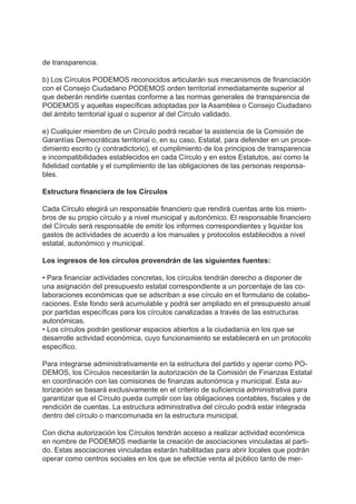 de transparencia.
b) Los Círculos PODEMOS reconocidos articularán sus mecanismos de financiación
con el Consejo Ciudadano PODEMOS orden territorial inmediatamente superior al
que deberán rendirle cuentas conforme a las normas generales de transparencia de
PODEMOS y aquellas específicas adoptadas por la Asamblea o Consejo Ciudadano
del ámbito territorial igual o superior al del Círculo validado.
e) Cualquier miembro de un Círculo podrá recabar la asistencia de la Comisión de
Garantías Democráticas territorial o, en su caso, Estatal, para defender en un proce-
dimiento escrito (y contradictorio), el cumplimiento de los principios de transparencia
e incompatibilidades establecidos en cada Círculo y en estos Estatutos, así como la
fidelidad contable y el cumplimiento de las obligaciones de las personas responsa-
bles.
Estructura financiera de los Círculos
Cada Círculo elegirá un responsable financiero que rendirá cuentas ante los miem-
bros de su propio círculo y a nivel municipal y autonómico. El responsable financiero
del Círculo será responsable de emitir los informes correspondientes y liquidar los
gastos de actividades de acuerdo a los manuales y protocolos establecidos a nivel
estatal, autonómico y municipal.
Los ingresos de los círculos provendrán de las siguientes fuentes:
• Para financiar actividades concretas, los círculos tendrán derecho a disponer de
una asignación del presupuesto estatal correspondiente a un porcentaje de las co-
laboraciones económicas que se adscriban a ese círculo en el formulario de colabo-
raciones. Este fondo será acumulable y podrá ser ampliado en el presupuesto anual
por partidas específicas para los círculos canalizadas a través de las estructuras
autonómicas.
• Los círculos podrán gestionar espacios abiertos a la ciudadanía en los que se
desarrolle actividad económica, cuyo funcionamiento se establecerá en un protocolo
específico.
Para integrarse administrativamente en la estructura del partido y operar como PO-
DEMOS, los Círculos necesitarán la autorización de la Comisión de Finanzas Estatal
en coordinación con las comisiones de finanzas autonómica y municipal. Esta au-
torización se basará exclusivamente en el criterio de suficiencia administrativa para
garantizar que el Círculo pueda cumplir con las obligaciones contables, fiscales y de
rendición de cuentas. La estructura administrativa del círculo podrá estar integrada
dentro del círculo o mancomunada en la estructura municipal.
Con dicha autorización los Círculos tendrán acceso a realizar actividad económica
en nombre de PODEMOS mediante la creación de asociaciones vinculadas al parti-
do. Estas asociaciones vinculadas estarán habilitadas para abrir locales que podrán
operar como centros sociales en los que se efectúe venta al público tanto de mer-
 