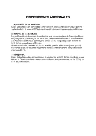 DISPOSICIONES ADICIONALES
1. Aprobación de los Estatutos.
Estos Estatutos serán aprobados en referendum a la Asamblea del Círculo por ma-
yoría simple 51% y con el 51% de participación de miembros censados del Círculo.
2. Reforma de los Estatutos
La modificación de los presentes estatutos será competencia de la Asamblea Gene-
ral (u órgano supremo según los estatutos), adoptándose el acuerdo en referéndum
a la Asamblea del Círculo por mayoría simple (51%) con participación mínima del
51% de los censados en el Círculo.
No obstante lo dispuesto en el párrafo anterior, podrán efectuarse ajustes y modi-
ficaciones leves por acuerdo mayoritario de la Asamblea General con participación
minima del 51%.
3. Derogación.
Estos Estatutos podrán ser derogados a solicitud de un 33% de los miembros censa-
dos en el Círculo mediante referendum a la Asamblea por una mayoría del 66% y un
51% de participación.
 