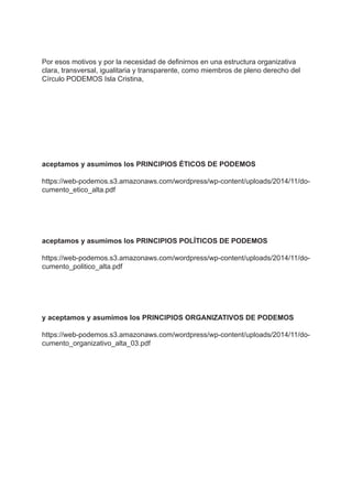 Por esos motivos y por la necesidad de definirnos en una estructura organizativa
clara, transversal, igualitaria y transparente, como miembros de pleno derecho del
Círculo PODEMOS Isla Cristina,
aceptamos y asumimos los PRINCIPIOS ÉTICOS DE PODEMOS
https://web-podemos.s3.amazonaws.com/wordpress/wp-content/uploads/2014/11/do-
cumento_etico_alta.pdf
aceptamos y asumimos los PRINCIPIOS POLÍTICOS DE PODEMOS
https://web-podemos.s3.amazonaws.com/wordpress/wp-content/uploads/2014/11/do-
cumento_politico_alta.pdf
y aceptamos y asumimos los PRINCIPIOS ORGANIZATIVOS DE PODEMOS
https://web-podemos.s3.amazonaws.com/wordpress/wp-content/uploads/2014/11/do-
cumento_organizativo_alta_03.pdf
 