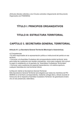 (Artículos literales referidos a los Círculos extraídos íntegramente del Documento
Organizativo de PODEMOS)
TÍTULO I: PRINCIPIOS ORGANIZATIVOS
TITULO III: ESTRUCTURA TERRITORIAL
CAPÍTULO 3. SECRETARÍA GENERAL TERRITORIAL
Artículo 41. La Secretaría General Territorial (Municipal o Autonómica).
a) Competencias
• Es el/la responsable de la representación política e institucional del partido en ese
territorio.
• Convocar a la Asamblea Ciudadana del correspondiente ámbito territorial, tanto
para todas las cuestiones que resulten preceptivas, como para cualquier otra consul-
ta según lo establecido en el apartado de “Asambleas Ciudadanas Territoriales”.
• Convocar, para cuestiones de especial trascendencia, si lo estima oportuno,
cualquier Asamblea de nivel territorial inferior.
b) Elección del/de la Secretario/a General Territorial.
El/la Secretario/a General Territorial será elegido/a por todos los miembros de PO-
DEMOS en el territorio correspondiente, mediante sufragio libre y directo durante el
transcurso de la respectiva Asamblea Ciudadana Territorial. Se garantizará el dere-
cho al voto presencial y telemático.
 