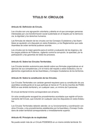 TITULO IV: CÍRCULOS
Artículo 42. Definición de Círculo.
Los círculos son una agrupación voluntaria y abierta en el que convergen personas
interesadas por una transformación social sustentada en el respeto por la democra-
cia, la dignidad y los derechos humanos.
Las fórmulas de relación de los círculos con los Consejos Ciudadanos y las Asam-
bleas se ajustarán a lo dispuesto en estos Estatutos y a los Reglamentos que cada
Asamblea de orden territorial pudieran acordar.
Los círculos son la mejor garantía para el control y evaluación de los órganos y de
los cargos públicos de Podemos, vigilando contra la corrupción, la opacidad, por la
participación y las garantías de todos los procesos.
Artículo 43. Sobre los Círculos Territoriales.
Los Círculos tendrán autonomía para decidir sobre sus fórmulas organizativas en el
ejercicio de sus competencias y en el marco del respeto a estos Estatutos y los re-
glamentos organizativos de las Asambleas y Consejos Ciudadanos de los territorios.
Artículo 44. Sobre la constitución de los Círculos.
Los Círculos Territoriales con carácter general requieren para su constitución de una
asamblea constituyente en la que participe al menos el 1% de los inscritos de PODE-
MOS en ese ámbito territorial y, en cualquier caso, un mínimo de 5 personas.
El círculo territorial mínimo corresponderá con el barrio.
Un acta constituyente recogerá los procedimientos acordados que regirán el funcio-
namiento del Círculo, que incluirán en cualquier caso los dispuestos en estos Estatu-
tos.
Los Círculos Territoriales deberán atender, en su funcionamiento y coordinación con
otros Círculos, a los procedimientos establecidos por la Asamblea y Consejo Ciuda-
dano de orden territorial correspondiente o inmediatamente superior.
Artículo 45. Principio de no duplicidad.
No puede existir más de un Círculo PODEMOS en un mismo ámbito territorial. En
 