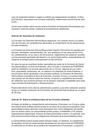 caso de duplicidad estricta o sujeta a conflicto por solapamiento manifiesto, el Área
de Extensión, escuchará a los Círculos implicados, determinará una fórmula de reso-
lución.
Contra esta medida cabrá recurso ante la Comisión de Garantías Democráticas que
resolverá, oídas las partes, mediante el procedimiento establecido.
Artículo 46. Garantías de validación.
La Comisión de Garantías Democráticas asegurará, con carácter previo a la valida-
ción de Círculos con competencias electorales, el cumplimiento de las disposiciones
de estos Estatutos.
La Comisión de Garantías Democráticas podrá requerir información de aquellos por-
tavoces, candidatos, representantes, etc. que aparezcan en las actas de los Círcu-
los, estableciendo, en su caso y de forma previa, reglamentos de validación acordes
con los principios generales del derecho y la oportunidad política, especialmente con
respecto al sufragio pasivo para participar en las primarias.
En caso de que se suscitaran dudas razonables por parte de la Comisión de Garan-
tías Democráticas, el Área de Extensión, otros Círculos o miembros de PODEMOS,
sobre la viabilidad o la correcta adecuación de un Círculo, algunos de sus miem-
bros, propuestas, portavoces, etc. en relación a lo dispuesto en estos Estatutos, a
los principios éticos aprobados o los principios políticos, la Comisión de Garantías
Democráticas consultará al Área de Extensión, al propio Círculo y a cuantas instan-
cias puedan ser de interés sobre las mismas, iniciando un expediente documental
de validación que concluirá siempre con la decisión motivada e inapelable para cada
caso concreto de Autorización o Desautorización.
Podrá entenderse como silencio administrativo positivo y por tanto validación positiva
el que no existiera resolución de la Comisión de Garantías Democráticas en un plazo
de 30 días.
Artículo 47. Sobre la entidad jurídica de los Círculos validados.
Al objeto de facilitar su independencia administrativa y financiera, los Círculos valida-
dos podrán tener entidad jurídica propia en el marco de la estructura partidaria. Esta
personalidad jurídica será bien como Asociación bien como Delegación del partido,
pero en ambos casos con personalidad jurídica propia, contabilidad y CIF propios,
representación legal propia, ficheros de datos personales propios y, en general, cum-
plirá autónomamente todas las obligaciones derivadas de la personalidad jurídica.
La personalidad jurídica propia estará siempre sujeta, no obstante, al cumplimiento
de aquellas normas de rango general aprobadas por las estructuras de PODEMOS,
en particular en el marco de su política de transparencia y financiación, y requerirá
 