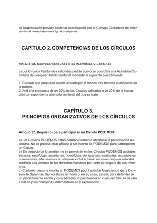 de la aprobación previa y posterior coordinación con el Consejo Ciudadano de orden
territorial inmediatamente igual o superior.
CAPÍTULO 2. COMPETENCIAS DE LOS CÍRCULOS
Artículo 52. Convocar consultas a las Asambleas Ciudadanas
a) Los Círculos Territoriales validados podrán convocar consultas a la Asamblea Ciu-
dadana de cualquier ámbito territorial mediante el siguiente procedimiento:
1. Elaborar una propuesta escrita avalada por al menos tres técnicos cualificados en
la materia.
2. Aval a la propuesta de un 20% de los Círculos validados o un 20% de la inscrip-
ción correspondiente al ámbito territorial del que se trate.
CAPÍTULO 3.
PRINCIPIOS ORGANIZATIVOS DE LOS CÍRCULOS
Artículo 57. Requisitos para participar en un Círculo PODEMOS.
a) Los Círculos PODEMOS están permanentemente abiertos a la participación ciu-
dadana. No es preciso estar afiliado o ser inscrito de PODEMOS para participar en
un Círculo.
b) Sin perjuicio de lo anterior, no se permitirán en los Círculos PODEMOS actitudes
sexistas, xenófobas, autoritarias, homófobas, denigrantes, insultantes, acusaciones
o caricaturas, difamaciones ni violencia verbal o física, así como ninguna actividad
contraria a la defensa de los derechos humanos por parte de ninguno de sus miem-
bros.
c) Cualquier persona inscrita en PODEMOS podrá solicitar la asistencia de la Comi-
sión de Garantías Democráticas territorial o, en su caso, Estatal, para defender en
un procedimiento escrito y contradictorio, la prevalencia en cualquier Círculo de este
Estatuto y los principios fundamentales en él expresados.
 