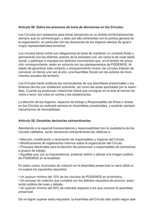 Artículo 58. Sobre los procesos de toma de decisiones en los Círculos.
Los Círculos son soberanos para tomar decisiones en su ámbito territorial/sectorial,
siempre que no contravengan, y sean por ello coherentes con la política general de
la organización, en particular con las decisiones de los órganos electos de igual o
mayor representatividad territorial.
Los círculos tienen entre sus obligaciones la tarea de mantener un contacto fluido y
permanente con los distintos actores de la sociedad civil, así como la de crear tejido
social, y participar e impulsar los distintos movimientos que, en el ámbito de actua-
ción correspondiente, estén en sintonía con los planteamientos de PODEMOS. Al
objeto de garantizar este contacto y enriquecimiento mutuo, los círculos tratarán de
convocar, al menos una vez al año, una Asamblea Social con los actores de movi-
mientos sociales del territorio.
Los Círculos harán públicas las convocatorias de sus asambleas presenciales y los
órdenes del día con antelación suficiente, así como las actas aprobadas por la asam-
blea. Cuando se produzcan votaciones habrá que consignar en el acta al menos los
votos a favor, los votos en contra y las abstenciones.
La elección de los órganos, espacios de trabajo y Responsables de Áreas o tareas
en los Círculos se realizará siempre en Asambleas presenciales, y existirán siempre
mecanismos de revocabilidad.
Artículo 59. Garantías decisorias extraordinarias.
Atendiendo a la especial transcendencia y responsabilidad con la ciudadanía de los
círculos validados, serán decisiones extraordinarias las relativas a:
• Elección, modificación y revocación de responsables y órganos del Círculo.
• Modificaciones de reglamentos internos sobre la organización del Círculo.
• Procesos electorales para la elección de portavoces o responsables de comisiones
o grupos de trabajo.
• Aquellas que, por su trascendencia, pudieran definir o afectar a la imagen pública
de PODEMOS en la localidad.
En estos casos, el proceso de votación en la Asamblea presencial no será válido si
no supera los siguientes requisitos:
• Un quórum mínimo del 10% de los inscritos de PODEMOS en el territorio.
• Un proceso de votación que cumplirá con los debidos requisitos de anuncio, expo-
sición pública del caso y debate.
• Un quórum mínimo del 50% de votantes respecto a los que iniciaron la asamblea
presencial.
De no lograr superar estos requisitos, la Asamblea del Círculo sólo podrá seguir ade-
 