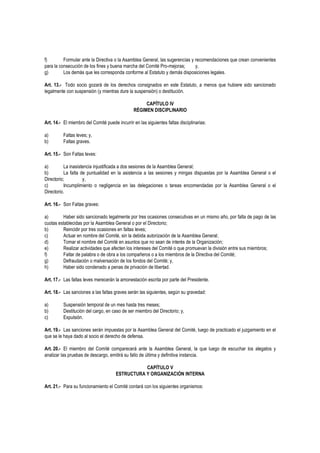f) Formular ante la Directiva o la Asamblea General, las sugerencias y recomendaciones que crean convenientes
para la consecución de los fines y buena marcha del Comité Pro-mejoras; y,
g) Los demás que les corresponda conforme al Estatuto y demás disposiciones legales.
Art. 13.- Todo socio gozará de los derechos consignados en este Estatuto, a menos que hubiere sido sancionado
legalmente con suspensión (y mientras dure la suspensión) o destitución.
CAPÍTULO IV
RÉGIMEN DISCIPLINARIO
Art. 14.- El miembro del Comité puede incurrir en las siguientes faltas disciplinarias:
a) Faltas leves; y,
b) Faltas graves.
Art. 15.- Son Faltas leves:
a) La inasistencia injustificada a dos sesiones de la Asamblea General;
b) La falta de puntualidad en la asistencia a las sesiones y mingas dispuestas por la Asamblea General o el
Directorio; y,
c) Incumplimiento o negligencia en las delegaciones o tareas encomendadas por la Asamblea General o el
Directorio.
Art. 16.- Son Faltas graves:
a) Haber sido sancionado legalmente por tres ocasiones consecutivas en un mismo año, por falta de pago de las
cuotas establecidas por la Asamblea General o por el Directorio;
b) Reincidir por tres ocasiones en faltas leves;
c) Actuar en nombre del Comité, sin la debida autorización de la Asamblea General;
d) Tomar el nombre del Comité en asuntos que no sean de interés de la Organización;
e) Realizar actividades que afecten los intereses del Comité o que promuevan la división entre sus miembros;
f) Faltar de palabra o de obra a los compañeros o a los miembros de la Directiva del Comité;
g) Defraudación o malversación de los fondos del Comité; y,
h) Haber sido condenado a penas de privación de libertad.
Art. 17.- Las faltas leves merecerán la amonestación escrita por parte del Presidente.
Art. 18.- Las sanciones a las faltas graves serán las siguientes, según su gravedad:
a) Suspensión temporal de un mes hasta tres meses;
b) Destitución del cargo, en caso de ser miembro del Directorio; y,
c) Expulsión.
Art. 19.- Las sanciones serán impuestas por la Asamblea General del Comité, luego de practicado el juzgamiento en el
que se le haya dado al socio el derecho de defensa.
Art. 20.- El miembro del Comité comparecerá ante la Asamblea General, la que luego de escuchar los alegatos y
analizar las pruebas de descargo, emitirá su fallo de última y definitiva instancia.
CAPÍTULO V
ESTRUCTURA Y ORGANIZACIÓN INTERNA
Art. 21.- Para su funcionamiento el Comité contará con los siguientes organismos:
 