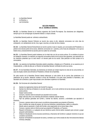 a) La Asamblea General
b) La Directiva; y,
c) Las Comisiones
SECCIÓN PRIMERA
DE LA ASAMBLEA GENERAL
Art. 22.- La Asamblea General es el máximo organismo del Comité Pro-mejoras. Sus decisiones son obligatorias,
siempre que no se contrapongan al presente Estatuto o a leyes conexas.
La Asamblea General puede ser: ordinaria o extraordinaria
Art. 23.- La Asamblea General Ordinaria se reunirá dos veces al año, debiendo convocarse con ocho días de
anticipación, con señalamiento de día, hora, lugar a reunirse y el orden del día a tratarse.
Art. 24.- La Asamblea General Extraordinaria se reunirá cuando el caso lo requiera, por convocatoria del Presidente o a
petición de la tercera parte de los socios, debiendo convocarse con cuarenta y ocho horas de anticipación, en la que se
tratará única y exclusivamente los asuntos para los cuales fue convocada.
Art. 25.- La Asamblea General puede instalarse con la mitad más uno de sus socios activos. Si no existiera el quórum
de instalación necesario, se realizará una segunda convocatoria dentro de los quince días siguientes, que sesionará con
los miembros presentes que no será menor a la tercera parte de los socios. Este particular se hará constar en la
convocatoria.
Art. 26.- Las sesiones de Asambleas Generales estarán presididas y dirigidas por el Presidente, en su ausencia por el
Vicepresidente, y a falta de ellos por un Director de Asamblea General, nombrado de entre sus socios.
Art. 27.- En las Asambleas Generales, las decisiones se tomarán por simple mayoría de votos de los concurrentes; en
caso de empate, tendrá voto dirimente el Presidente o Director de la Asamblea.
De cada reunión de la Asamblea General deberá elaborarse un acta dentro de los quince días posteriores a la
celebración de la reunión, debiendo contener la firma del Presidente o de quien haya presidido la Asamblea y del
Secretario de la Directiva o quien haya actuado como Secretario suplente en la Asamblea.
Art. 28.- Son funciones de la Asamblea General:
a) Aprobar los reglamentos internos del Comité Pro-mejoras;
b) Aprobar las reformas al Estatuto en una sola discusión, con el voto conforme de las dos terceras partes de los
socios activos;
c) Acepar nuevos socios;
d) Conocer y resolver sobre la exclusión por expulsión de los socios;
e) Elegir cada dos años a los miembros del Directorio mediante votación directa.
f) Fijar las políticas generales del Comité y orientar las labores, acciones y actividades que ejecutará el
Directorio;
g) Conocer y resolver sobre el plan anual y la proforma presupuestaria que presente el Directorio;
h) Fijar y modificar las cuotas de ingreso, así como las ordinarias y extraordinarias y definir su utilización;
i) Decidir sobre la asociación o fusión del Comité a otra organización de la misma clase y fines;
j) Conocer y resolver sobre el informe anual que presente el Presidente y el Tesorero;
k) Requerir al Directorio o a cualquiera de sus miembros cuanto informe estime necesario para conocer y juzgar
su actuación administrativa;
l) Ordenar la fiscalización de los recursos económicos y financieros del Comité en cualquier momento en que así
lo considere conveniente;
m) Autorizar al Presidente la suscripción de actos y contratos cuyo monto exceda de diez remuneraciones básicas
mínimas unificadas;
 