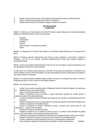 n) Aprobar y resolver sobre la compra, venta, hipoteca y demás gravámenes sobre los bienes del Comité;
ñ) Aceptar o rechazar las donaciones que se hicieren a la institución; y,
o) Resolver sobre la disolución del Comité Pro-mejoras y el destino de sus bienes.
SECCIÓN SEGUNDA
LA DIRECTIVA
Art. 29.- El Directorio es el órgano ejecutivo del Comité Pro-mejoras y estará integrado por las siguientes dignidades,
elegidos por la Asamblea General, de entre los socios activos:
- Presidente
- Vicepresidente
- Secretario
- Tesorero
- Cuatro Vocales con sus respectivos suplentes
- Síndico
Art. 30.- Los integrantes de la Directiva serán elegidos en la Asamblea General Ordinaria que se convoque para el
efecto.
Art. 31.- El Directorio sesionará ordinariamente cada 30 días en forma obligatoria, la convocatoria la realizará el
Presidente o por tres de sus miembros. Sesionará extraordinariamente cuando fuere necesario siguiendo el
procedimiento anterior.
Art. 32.- El quórum para sesionar válidamente será la mitad más uno de sus miembros, y para tomar decisiones, con el
voto favorable de la mitad más uno de los presentes.
De cada reunión de la Directiva deberá elaborarse un acta dentro de los quince días posteriores a la celebración de la
reunión, debiendo contener la firma del Presidente o de quien haya presidido la reunión y del Secretario de la Directiva o
quien haya actuado en su reemplazo.
Art. 33.- Los vocales principales inasistentes deberán justificar su ausencia con anticipación por escrito e informar al
Presidente para que él a su vez convoque al vocal suplente respectivo.
Art. 34.- Son funciones de la Directiva:
a) Cumplir y hacer cumplir el presente estatuto, el Reglamento Interno del Comité Pro-mejoras y las resoluciones
de la Asamblea General o de la propia Directiva;
b) Vigilar el normal funcionamiento del Comité;
c) Elaborar el Reglamento Interno del Comité, y demás instrumentos necesarios de carácter general, y
someterlos a aprobación de la Asamblea General;
d) Formular los proyectos de reforma del Estatuto que creyere del caso y someter a la Asamblea General para su
aprobación;
e) Elaborar el presupuesto anual y los presupuestos de los programas específicos del Comité Pro-mejoras, para
someterlo a aprobación de la Asamblea General;
f) Autorizar al Presidente del Comité la celebración de actos y contratos cuya cuantía exceda de dos
remuneraciones básicas mínimas unificadas;
g) Fiscalizar la inversión de los fondos del Comité;
h) Designar las comisiones que se requieran de entre los socios y que deban cumplir actividades de carácter
especial, y que tengan relación con los programas específicos del Comité;
i) Presentar por intermedio de su Presidente a consideración de la Asamblea General, el Plan anual del Comité;
j) Receptar las solicitudes de ingreso de nuevos socios, para resolución de la Asamblea General;
K) Conocer y aceptar las renuncias voluntarias de los socios, y las exclusiones por fallecimiento;
l) Servir de órgano de apelación de las decisiones que adoptare en el ámbito administrativo el Presidente
 