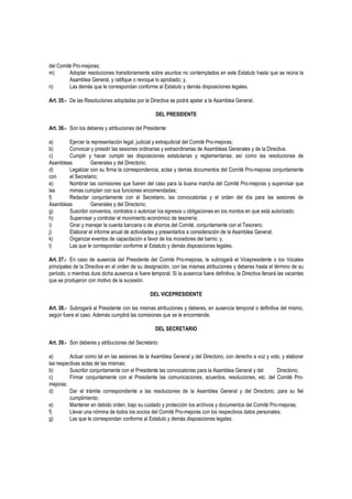del Comité Pro-mejoras;
m) Adoptar resoluciones transitoriamente sobre asuntos no contemplados en este Estatuto hasta que se reúna la
Asamblea General, y ratifique o revoque lo aprobado; y,
n) Las demás que le correspondan conforme al Estatuto y demás disposiciones legales.
Art. 35.- De las Resoluciones adoptadas por la Directiva se podrá apelar a la Asamblea General.
DEL PRESIDENTE
Art. 36.- Son los deberes y atribuciones del Presidente:
a) Ejercer la representación legal, judicial y extrajudicial del Comité Pro-mejoras;
b) Convocar y presidir las sesiones ordinarias y extraordinarias de Asambleas Generales y de la Directiva.
c) Cumplir y hacer cumplir las disposiciones estatutarias y reglamentarias; así como las resoluciones de
Asambleas Generales y del Directorio;
d) Legalizar con su firma la correspondencia, actas y demás documentos del Comité Pro-mejoras conjuntamente
con el Secretario;
e) Nombrar las comisiones que fueren del caso para la buena marcha del Comité Pro-mejoras y supervisar que
las mimas cumplan con sus funciones encomendadas;
f) Redactar conjuntamente con el Secretario, las convocatorias y el orden del día para las sesiones de
Asambleas Generales y del Directorio;
g) Suscribir convenios, contratos o autorizar los egresos u obligaciones en los montos en que está autorizado;
h) Supervisar y controlar el movimiento económico de tesorería;
i) Girar y manejar la cuenta bancaria o de ahorros del Comité, conjuntamente con el Tesorero;
j) Elaborar el informe anual de actividades y presentarlos a consideración de la Asamblea General;
k) Organizar eventos de capacitación a favor de los moradores del barrio; y,
l) Las que le correspondan conforme al Estatuto y demás disposiciones legales.
Art. 37.- En caso de ausencia del Presidente del Comité Pro-mejoras, le subrogará el Vicepresidente o los Vocales
principales de la Directiva en el orden de su designación, con las mismas atribuciones y deberes hasta el término de su
período, o mientras dure dicha ausencia si fuere temporal. Si la ausencia fuere definitiva, la Directiva llenará las vacantes
que se produjeron con motivo de la sucesión.
DEL VICEPRESIDENTE
Art. 38.- Subrogará al Presidente con las mismas atribuciones y deberes, en ausencia temporal o definitiva del mismo,
según fuere el caso. Además cumplirá las comisiones que se le encomiende.
DEL SECRETARIO
Art. 39.- Son deberes y atribuciones del Secretario:
a) Actuar como tal en las sesiones de la Asamblea General y del Directorio, con derecho a voz y voto, y elaborar
las respectivas actas de las mismas;
b) Suscribir conjuntamente con el Presidente las convocatorias para la Asamblea General y del Directorio;
c) Firmar conjuntamente con el Presidente las comunicaciones, acuerdos, resoluciones, etc. del Comité Pro-
mejoras;
d) Dar el trámite correspondiente a las resoluciones de la Asamblea General y del Directorio, para su fiel
cumplimiento;
e) Mantener en debido orden, bajo su cuidado y protección los archivos y documentos del Comité Pro-mejoras;
f) Llevar una nómina de todos los socios del Comité Pro-mejoras con los respectivos datos personales;
g) Las que le correspondan conforme al Estatuto y demás disposiciones legales.
 