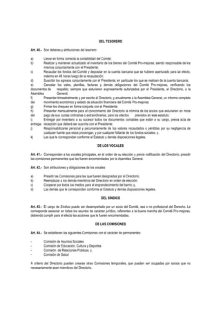 DEL TESORERO
Art. 40.- Son deberes y atribuciones del tesorero:
a) Llevar en forma correcta la contabilidad del Comité;
b) Realizar y mantener actualizado el inventario de los bienes del Comité Pro-mejoras, siendo responsable de los
mismos conjuntamente con el Presidente;
c) Recaudar los fondos del Comité y depositar en la cuenta bancaria que se hubiere aperturado para tal efecto,
máximo en 48 horas luego de la recaudación;
d) Suscribir los egresos conjuntamente con el Presidente; en particular los que se realicen de la cuenta bancaria;
e) Cancelar los vales, planillas, facturas y demás obligaciones del Comité Pro-mejoras, verificando los
documentos de respaldo; siempre que estuvieren expresamente autorizados por el Presidente, el Directorio, o la
Asamblea General;
f) Presentar trimestralmente y por escrito al Directorio, y anualmente a la Asamblea General, un informe completo
del movimiento económico y estado de situación financiera del Comité Pro-mejoras;
g) Firmar los cheques en forma conjunta con el Presidente;
h) Presentar mensualmente para el conocimiento del Directorio la nómina de los socios que estuvieren en mora
del pago de sus cuotas ordinarias o extraordinarias, para los efectos previstos en este estatuto;
i) Entregar por inventario a su sucesor todos los documentos contables que están a su cargo, previa acta de
entrega- recepción que deberá ser suscrita con el Presidente;
j) Responsabilizarse personal y pecuniariamente de los valores recaudados o pérdidas por su negligencia de
cualquier fuente que estos provengan, y por cualquier faltante de los fondos sociales; y,
k) Las que le correspondan conforme al Estatuto y demás disposiciones legales.
DE LOS VOCALES
Art. 41.- Corresponden a los vocales principales, en el orden de su elección y previa notificación del Directorio, presidir
las comisiones permanentes que les fueren encomendadas por la Asamblea General.
Art. 42.- Son atribuciones y obligaciones de los vocales:
a) Presidir las Comisiones para las que fueren designadas por el Directorio;
b) Reemplazar a los demás miembros del Directorio en orden de elección;
c) Cooperar por todos los medios para el engrandecimiento del barrio; y,
d) Las demás que le correspondan conforme al Estatuto y demás disposiciones legales.
DEL SÍNDICO
Art. 43.- El cargo de Síndico puede ser desempeñado por un socio del Comité, sea o no profesional del Derecho. Le
corresponde asesorar en todos los asuntos de carácter jurídico, referentes a la buena marcha del Comité Pro-mejoras,
debiendo cumplir para el efecto las acciones que le fueren encomendadas.
DE LAS COMISIONES
Art. 44.- Se establecen las siguientes Comisiones con el carácter de permanentes:
- Comisión de Asuntos Sociales
- Comisión de Educación, Cultura y Deportes
- Comisión de Relaciones Públicas; y,
- Comisión de Salud
A criterio del Directorio pueden crearse otras Comisiones temporales, que pueden ser ocupadas por socios que no
necesariamente sean miembros del Directorio.
 