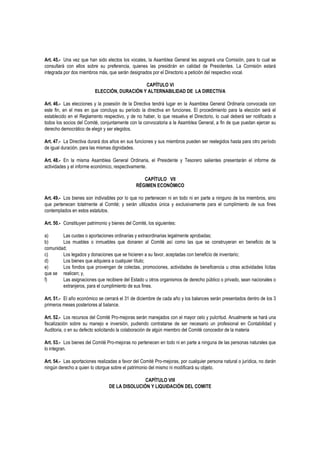 Art. 45.- Una vez que han sido electos los vocales, la Asamblea General les asignará una Comisión, para lo cual se
consultará con ellos sobre su preferencia, quienes las presidirán en calidad de Presidentes. La Comisión estará
integrada por dos miembros más, que serán designados por el Directorio a petición del respectivo vocal.
CAPÍTULO VI
ELECCIÓN, DURACIÓN Y ALTERNABILIDAD DE LA DIRECTIVA
Art. 46.- Las elecciones y la posesión de la Directiva tendrá lugar en la Asamblea General Ordinaria convocada con
este fin, en el mes en que concluya su período la directiva en funciones. El procedimiento para la elección será el
establecido en el Reglamento respectivo, y de no haber, lo que resuelva el Directorio, lo cual deberá ser notificado a
todos los socios del Comité, conjuntamente con la convocatoria a la Asamblea General, a fin de que puedan ejercer su
derecho democrático de elegir y ser elegidos.
Art. 47.- La Directiva durará dos años en sus funciones y sus miembros pueden ser reelegidos hasta para otro período
de igual duración, para las mismas dignidades.
Art. 48.- En la misma Asamblea General Ordinaria, el Presidente y Tesorero salientes presentarán el informe de
actividades y el informe económico, respectivamente.
CAPÍTULO VII
RÉGIMEN ECONÓMICO
Art. 49.- Los bienes son indivisibles por lo que no pertenecen ni en todo ni en parte a ninguno de los miembros, sino
que pertenecen totalmente al Comité; y serán utilizados única y exclusivamente para el cumplimiento de sus fines
contemplados en estos estatutos.
Art. 50.- Constituyen patrimonio y bienes del Comité, los siguientes:
a) Las cuotas o aportaciones ordinarias y extraordinarias legalmente aprobadas;
b) Los muebles o inmuebles que donaren al Comité así como las que se construyeran en beneficio de la
comunidad;
c) Los legados y donaciones que se hicieren a su favor, aceptadas con beneficio de inventario;
d) Los bienes que adquiera a cualquier título;
e) Los fondos que provengan de colectas, promociones, actividades de beneficencia u otras actividades lícitas
que se realicen; y,
f) Las asignaciones que recibiere del Estado u otros organismos de derecho público o privado, sean nacionales o
extranjeros, para el cumplimiento de sus fines.
Art. 51.- El año económico se cerrará el 31 de diciembre de cada año y los balances serán presentados dentro de los 3
primeros meses posteriores al balance.
Art. 52.- Los recursos del Comité Pro-mejoras serán manejados con el mayor celo y pulcritud. Anualmente se hará una
fiscalización sobre su manejo e inversión, pudiendo contratarse de ser necesario un profesional en Contabilidad y
Auditoria, o en su defecto solicitando la colaboración de algún miembro del Comité conocedor de la materia
Art. 53.- Los bienes del Comité Pro-mejoras no pertenecen en todo ni en parte a ninguna de las personas naturales que
lo integran.
Art. 54.- Las aportaciones realizadas a favor del Comité Pro-mejoras, por cualquier persona natural o jurídica, no darán
ningún derecho a quien lo otorgue sobre el patrimonio del mismo ni modificará su objeto.
CAPÍTULO VIII
DE LA DISOLUCIÓN Y LIQUIDACIÓN DEL COMITE
 