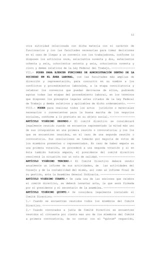 12
otra autoridad relacionada con dicha materia con el carácter de
funcionarios y con las facultades necesarias para tomar decisiones
en el caso de llegar a un convenio con los trabajadores, conforme lo
disponen los artículos once, seiscientos noventa y dos, setecientos
ochenta y seis, ochocientos setenta y seis, ochocientos noventa y
cinco y demás relativos de la Ley Federal del Trabajo. ---------------
VII.- PODER PARA EJERCER FUNCIONES DE ADMINISTRACIÓN DENTRO DE LA
SOCIEDAD EN EL ÁREA LABORAL, con las facultades más amplias de
dirección y representación, para concurrir en su nombre a los
conflictos y procedimientos laborales, a la etapa conciliatoria y
celebrar los convenios que puedan derivarse de ellos, pudiendo
agotar todas las etapas del procedimiento laboral, en los términos
que disponen los preceptos legales antes citados de la Ley Federal
de Trabajo y demás relativos y aplicables de dicho ordenamiento. -----
VIII.- PODER para realizar todos los actos jurídicos o materiales
necesarios o convenientes para la buena marcha de los negocios
sociales, conforme a lo previsto en su objeto social. ----------------
ARTÍCULO VIGÉSIMO SEGUNDO.- El comité directivo se considerará
legalmente reunido cuando se encuentre representado la mitad más uno
de sus integrantes en una primera reunión o convocatoria; y con los
que se encuentren reunidos, en el caso de una segunda reunión o
convocatoria. Sus resoluciones se tomarán por mayoría de votos de
los miembros presentes o representados. En caso de haber empate en
una primera votación, se procederá a una segunda votación y si en
ésta también hubiera empate, el presidente del comité directivo
resolverá la situación con un voto de calidad. -----------------------
ARTÍCULO VIGÉSIMO TERCERO.- El Comité Directivo deberá rendir
anualmente un informe de sus actividades, de las actividades del
Consejo y de la contabilidad del mismo, así como un informe final de
su gestión, ante la Asamblea General Ordinaria. ----------------------
ARTÍCULO VIGÉSIMO CUARTO.- De cada una de las sesiones que celebre
el comité directivo, se deberá levantar acta, la que será firmada
por el presidente y el secretario de la asamblea. --------------------
ARTÍCULO VIGÉSIMO QUINTO.- Se considera legalmente instalado el
Comité Directivo: ----------------------------------------------------
1.- Cuando se encuentren reunidos todos los miembros del Comité
Directivo. -----------------------------------------------------------
2.- Cuando convocados a junta de Comité Directivo se encuentren
reunidos el cincuenta por ciento mas uno de los miembros del Comité
a primera convocatoria, de no contar con el “quórum” requerido,
 